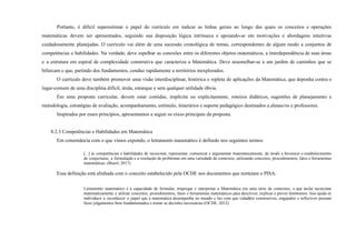 Portanto, é difícil superestimar o papel do currículo em indicar as linhas gerais ao longo das quais os conceitos e operações
matemáticas devem ser apresentados, seguindo sua disposição lógica intrínseca e apoiando-se em motivações e abordagens intuitivas
cuidadosamente planejadas. O currículo vai além de uma sucessão cronológica de temas, correspondentes de algum modo a conjuntos de
competências e habilidades. Na verdade, deve espelhar as conexões entre os diferentes objetos matemáticos, a interdependência de suas áreas
e a estrutura em espiral de complexidade construtiva que caracteriza a Matemática. Deve assemelhar-se a um jardim de caminhos que se
bifurcam e que, partindo dos fundamentos, conduz rapidamente a territórios inexplorados.
O currículo deve também promover uma visão interdisciplinar, histórica e repleta de aplicações da Matemática, que deponha contra o
lugar-comum de uma disciplina difícil, árida, estanque e sem qualquer utilidade óbvia.
Em uma proposta curricular, devem estar contidas, implícita ou explicitamente, roteiros didáticos, sugestões de planejamento e
metodologia, estratégias de avaliação, acompanhamento, estímulo, itinerários e suporte pedagógico destinados a alunas/os e professores.
Inspirados por esses princípios, apresentamos a seguir os eixos principais da proposta.
8.2.3 Competências e Habilidades em Matemática
Em consonância com o que vimos expondo, o letramento matemático é definido nos seguintes termos
[...] as competências e habilidades de raciocinar, representar, comunicar e argumentar matematicamente, de modo a favorecer o estabelecimento
de conjecturas, a formulação e a resolução de problemas em uma variedade de contextos, utilizando conceitos, procedimentos, fatos e ferramentas
matemáticas. (Brasil, 2017).
Essa definição está alinhada com o conceito estabelecido pela OCDE nos documentos que norteiam o PISA:
Letramento matemático é a capacidade de formular, empregar e interpretar a Matemática em uma série de contextos, o que inclui raciocinar
matematicamente e utilizar conceitos, procedimentos, fatos e ferramentas matemáticos para descrever, explicar e prever fenômenos. Isso ajuda os
indivíduos a reconhecer o papel que a matemática desempenha no mundo e faz com que cidadãos construtivos, engajados e reflexivos possam
fazer julgamentos bem fundamentados e tomar as decisões necessárias (OCDE, 2012).
 