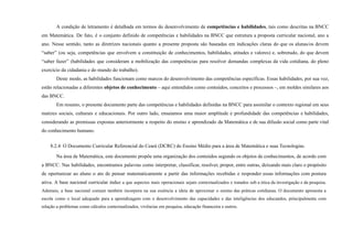 A condição de letramento é detalhada em termos do desenvolvimento de competências e habilidades, tais como descritas na BNCC
em Matemática. De fato, é o conjunto definido de competências e habilidades na BNCC que estrutura a proposta curricular nacional, ano a
ano. Nesse sentido, tanto as diretrizes nacionais quanto a presente proposta são baseadas em indicações claras do que os alunas/os devem
“saber” (ou seja, competências que envolvem a constituição de conhecimentos, habilidades, atitudes e valores) e, sobretudo, do que devem
“saber fazer” (habilidades que consideram a mobilização das competências para resolver demandas complexas da vida cotidiana, do pleno
exercício da cidadania e do mundo do trabalho).
Deste modo, as habilidades funcionam como marcos do desenvolvimento das competências específicas. Essas habilidades, por sua vez,
estão relacionadas a diferentes objetos de conhecimento – aqui entendidos como conteúdos, conceitos e processos –, em moldes similares aos
das BNCC.
Em resumo, o presente documento parte das competências e habilidades definidas na BNCC para assimilar o contexto regional em seus
matizes sociais, culturais e educacionais. Por outro lado, ensaiamos uma maior amplitude e profundidade das competências e habilidades,
considerando as premissas expostas anteriormente a respeito do ensino e aprendizado da Matemática e de sua difusão social como parte vital
do conhecimento humano.
8.2.4 O Documento Curricular Referencial do Ceará (DCRC) do Ensino Médio para a área de Matemática e suas Tecnologias.
Na área de Matemática, este documento propõe uma organização dos conteúdos segundo os objetos de conhecimentos, de acordo com
a BNCC. Nas habilidades, encontramos palavras como interpretar, classificar, resolver, propor, entre outras, deixando mais claro o propósito
de oportunizar ao aluno o ato de pensar matematicamente a partir das informações recebidas e responder essas informações com postura
ativa. A base nacional curricular induz a que aspectos mais operacionais sejam contextualizados e tratados sob a ótica da investigação e da pesquisa.
Ademais, a base nacional comum também incorpora na sua essência a ideia de aproximar o ensino das práticas cotidianas. O documento apresenta a
escola como o local adequado para a aprendizagem com o desenvolvimento das capacidades e das inteligências dos educandos, principalmente com
relação a problemas como cálculos contextualizados, vivências em pesquisa, educação financeira e outros.
 