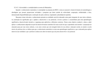 8.2.4.2. A diversidade e a multiplicidade no ensino de Matemática
Quando o conhecimento matemático é contemplado na proposta da BNCC, torna-se essencial o desenvolvimento de metodologias e
abordagens que possam proporcionar atividades e pesquisas que deem sentido de coletividade, cooperação, solidariedade e ética,
demonstrando disponibilidade para a realização de ações coletivas, respeitando a pluralidade de opiniões.
Buscamos tornar relevante o conhecimento presente na realidade social do educando como parte integrante de suas raízes culturais,
na construção de significados que o ajudem a desenvolver o seu potencial, o levem a pensar e o encaminhem para uma aprendizagem
significativa, desenvolvendo iniciativa e segurança para aplicá-las a diferentes contextos. Temos como objetivo conduzir o aluno a saber
aplicar o conhecimento adquirido em prol do desenvolvimento sustentável do meio social em que o aprendente está inserido. A preparação do
educando passa por suas raízes culturais, o seu senso comum que está arraigado dentro de sua cultura e educação secular, no entanto a escola
através do professor deve se dedicar para que o conhecimento matemático se torne uma aprendizagem significativa e que o educando possa aplicar
dentro de suas realidades e que o professor conduza este saber de maneira que este possa desenvolver o seu potencial.
 