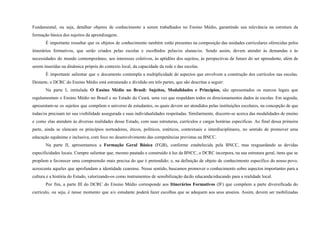 Fundamental, ou seja, detalhar objetos de conhecimento a serem trabalhados no Ensino Médio, garantindo sua relevância na estrutura da
formação básica dos sujeitos da aprendizagem.
É importante ressaltar que os objetos de conhecimento também estão presentes na composição das unidades curriculares oferecidas pelos
itinerários formativos, que serão criados pelas escolas e escolhidos pelas/os alunas/os. Sendo assim, devem atender às demandas e às
necessidades do mundo contemporâneo, aos interesses coletivos, às aptidões dos sujeitos, às perspectivas de futuro do ser aprendente, além de
serem inseridas na dinâmica própria do contexto local, da capacidade da rede e das escolas.
É importante salientar que o documento contempla a multiplicidade de aspectos que envolvem a construção dos currículos nas escolas.
Destarte, o DCRC do Ensino Médio está estruturado e dividido em três partes, que são descritas a seguir:
Na parte I, intitulada O Ensino Médio no Brasil: Sujeitos, Modalidades e Princípios, são apresentados os marcos legais que
regulamentam o Ensino Médio no Brasil e no Estado do Ceará, uma vez que respaldam todos os direcionamentos dados às escolas. Em seguida,
apresentam-se os sujeitos que compõem o universo de estudantes, os quais devem ser atendidos pelas instituições escolares, na concepção de que
todas/os precisam ter sua visibilidade assegurada e suas individualidades respeitadas. Similarmente, discorre-se acerca das modalidades de ensino
e como elas atendem às diversas realidades desse Estado, com suas estruturas, currículos e cargas horárias específicas. Ao final dessa primeira
parte, ainda se elencam os princípios norteadores, éticos, políticos, estéticos, contextuais e interdisciplinares, no sentido de promover uma
educação equânime e inclusiva, com foco no desenvolvimento das competências previstas na BNCC.
Na parte II, apresentamos a Formação Geral Básica (FGB), conforme estabelecida pela BNCC, mas resguardando as devidas
especificidades locais. Cumpre salientar que, mesmo pautado e construído à luz da BNCC, o DCRC incorpora, na sua estrutura geral, itens que se
propõem a favorecer uma compreensão mais precisa do que é pretendido; e, na definição de objeto de conhecimento específico do nosso povo,
acrescenta aqueles que aprofundam a identidade cearense. Nesse sentido, buscamos promover o conhecimento sobre aspectos importantes para a
cultura e a história do Estado, valorizando-os como instrumentos de sensibilização da/do educanda/educando para a realidade local.
Por fim, a parte III do DCRC do Ensino Médio corresponde aos Itinerários Formativos (IF) que compõem a parte diversificada do
currículo, ou seja, é nesse momento que a/o estudante poderá fazer escolhas que se adequem aos seus anseios. Assim, devem ser mobilizadas
 