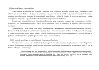 8.3 Ciências da Natureza e suas tecnologias
A área Ciências da Natureza e suas Tecnologias é constituída pelos componentes curriculares Biologia, Física e Química e tem como
objetivo, para o Ensino Médio, a abordagem de competências e o desenvolvimento de habilidades que oportunizem o aprofundamento e a
ampliação dos conhecimentos conceituais, da contextualização social, histórica e cultural da ciência e da tecnologia, de processos e práticas
investigativas e de linguagens, exploradas no Ensino Fundamental, no componente curricular Ciências.
Entende-se que a área de Ciências da Natureza e suas Tecnologias agrega componentes curriculares que integram a cultura científica e
tecnológica e que compartilham linguagens e códigos para a representação, análise e compreensão de fenômenos e processos naturais e
tecnológicos.
Nessa perspectiva, a BNCC define, como objetivo pertinente à área, o aprofundamento nas temáticas Matéria e Energia, Vida, Terra e
Cosmos - resultado da articulação das unidades temáticas Vida e Evolução e Terra e Universo, desenvolvidas no Ensino Fundamental - de forma que
o aluna/o possa investigar, analisar, discutir situações problemas em diferentes contextos socioambientais e culturais e propor a resolução de
problemas individuais e coletivos a partir da aplicação de leis, teorias e modelos científicos.
8.3.1 O sentido da aprendizagem na área de Ciências da Natureza e suas Tecnologias
Os conhecimentos associados à área das Ciências da Natureza permitem aos alunas/os analisar situações cotidianas, compreender problemas
e desafios socioeconômicos e ambientais e tomar decisões considerando conhecimentos técnico-científicos. Na descrição da BNCC, a Área de
Ciências da Natureza e suas Tecnologias
[...] trata a investigação como forma de engajamento dos alunas/os na aprendizagem de processos, práticas e procedimentos científicos e tecnológicos, e
promove o domínio de linguagens específicas, o que permite aos alunas/os analisar fenômenos e processos, utilizando modelos e fazendo previsões.
Dessa maneira, possibilita aos alunas/os ampliar sua compreensão sobre a vida, o nosso planeta e o universo, bem como sua capacidade de refletir,
argumentar, propor soluções e enfrentar desafios pessoais e coletivos, locais e globais (BRASIL, 2017, p. 470).
 