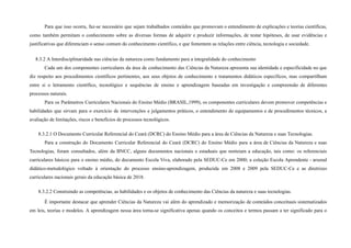 Para que isso ocorra, faz-se necessário que sejam trabalhados conteúdos que promovam o entendimento de explicações e teorias científicas,
como também permitam o conhecimento sobre as diversas formas de adquirir e produzir informações, de testar hipóteses, de usar evidências e
justificativas que diferenciam o senso comum do conhecimento científico, e que fomentem as relações entre ciência, tecnologia e sociedade.
8.3.2 A Interdisciplinaridade nas ciências da natureza como fundamento para a integralidade do conhecimento
Cada um dos componentes curriculares da área de conhecimento das Ciências da Natureza apresenta sua identidade e especificidade no que
diz respeito aos procedimentos científicos pertinentes, aos seus objetos de conhecimento e tratamentos didáticos específicos, mas compartilham
entre si o letramento científico, tecnológico e sequências de ensino e aprendizagem baseadas em investigação e compreensão de diferentes
processos naturais.
Para os Parâmetros Curriculares Nacionais do Ensino Médio (BRASIL,1999), os componentes curriculares devem promover competências e
habilidades que sirvam para o exercício de intervenções e julgamentos práticos, o entendimento de equipamentos e de procedimentos técnicos, a
avaliação de limitações, riscos e benefícios de processos tecnológicos.
8.3.2.1 O Documento Curricular Referencial do Ceará (DCRC) do Ensino Médio para a área de Ciências da Natureza e suas Tecnologias.
Para a construção do Documento Curricular Referencial do Ceará (DCRC) do Ensino Médio para a área de Ciências da Natureza e suas
Tecnologias, foram consultados, além da BNCC, alguns documentos nacionais e estaduais que norteiam a educação, tais como: os referenciais
curriculares básicos para o ensino médio, do documento Escola Viva, elaborado pela SEDUC-Ce em 2000; a coleção Escola Aprendente - arsenal
didático-metodológico voltado à orientação do processo ensino-aprendizagem, produzida em 2008 e 2009 pela SEDUC-Ce e as diretrizes
curriculares nacionais gerais da educação básica de 2018.
8.3.2.2 Construindo as competências, as habilidades e os objetos de conhecimento das Ciências da natureza e suas tecnologias.
É importante destacar que aprender Ciências da Natureza vai além do aprendizado e memorização de conteúdos conceituais sistematizados
em leis, teorias e modelos. A aprendizagem nessa área torna-se significativa apenas quando os conceitos e termos passam a ter significado para o
 