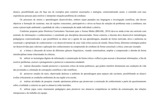 aluna/o, possibilitando que ele faça uso de exemplos para construir associações e analogias, contextualizando assim, o conteúdo com suas
experiências pessoais para resolver e interpretar situações-problema do cotidiano.
Os processos de ensino e aprendizagem desenvolvidos, embora sejam pautados nas linguagens e investigação científicas, não devem
objetivar a formação de cientistas, mas de sujeitos conscientes, participativos e ativos na busca de soluções de problemas reais e cotidianos, tais
como a preservação ambiental, a qualidade de vida e a manutenção da saúde individual e coletiva.
Conforme proposto pelas Diretrizes Curriculares Nacionais para o Ensino Médio (BRASIL, 2018) deve-se ainda evitar um currículo com
acúmulo de informações e conhecimentos e constituído por disciplinas desconectadas. Nesse contexto, o docente deve desenvolver metodologias
pedagógicas contextualizadas e que possibilitem ao aluno ser o agente de sua aprendizagem, atuando de forma motivada, ativa e autônoma na
construção e apropriação do conhecimento e no desenvolvimento de uma visão crítica acerca do mundo. Dessa forma, diferentes estratégias podem
ser desenvolvidas para valorizar a aplicação dos conhecimentos na compreensão do cotidiano de forma conceitual e crítica, como por exemplo:
a) a leitura e discussão de textos de diferentes gêneros linguísticos, visando contextualizar, ampliar a compreensão e abordar de forma
interdisciplinar temas relacionados às ciências;
b) utilizar as tecnologias digitais de informação e comunicação de forma crítica e reflexiva para acessar e disseminar informações, a fim de
resolver problemas, exercer o protagonismo e promover a autonomia estudantil;
c) realizar discussões visando promover o raciocínio crítico de temas polêmicos, que podem interferir diretamente nas condições de vida
das juventudes e a distinção de concepções científicas e não científicas;
d) promover estudos do meio, objetivando deslocar o ambiente de aprendizagem para espaços não escolares, possibilitando ao aluna/o
avaliar criticamente as condições ambientais da sua região e/ou escola;
e) realizar atividades de pesquisa visando oportunizar práticas que promovam a construção do conhecimento a partir do questionamento
sobre a realidade e contexto no qual os alunas/os estão inseridos;
f) utilizar jogos como instrumento pedagógico para promover nos alunas/os competências no âmbito da comunicação, das relações
interpessoais e do trabalho em equipe;
 
