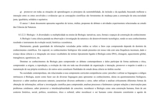 g) promover em todas as situações de aprendizagem os princípios da sustentabilidade, da inclusão e da equidade, buscando melhorar a
interação entre os entes envolvidos e evidenciar que as concepções científicas são ferramentas de mudança para a construção de uma sociedade
justa, igualitária, solidária e equitativa.
O anexo 1 deste documento apresenta sugestões de textos, mídias, propostas de debates e atividades experimentais relacionadas ao estudo
das Ciências da Natureza.
8.3.2.2.1 Biologia - A diversidade e a multiplicidade no ensino de Biologia: narrativas, usos, formas e espaços de construção do conhecimento
A Biologia é uma ciência pautada na observação e investigação da natureza e do desenvolvimento tecnológico, sendo os seus conhecimentos
resultado e instrumento da evolução social, histórica e econômica.
Diariamente, grande quantidade de informações veiculadas pelas mídias se refere a fatos cuja compreensão depende do domínio de
conhecimentos científicos. Em especial, os conhecimentos biológicos têm estado presentes em nossa vida com uma frequência incomum, dado o
avanço dessa ciência e a integração em nosso vocabulário de termos tipicamente ligados à Biologia como DNA, clonagem, aquecimento global,
transgênicos, agrotóxicos, etc.
Dominar os conhecimentos da Biologia para compreender os debates contemporâneos e deles participar de forma autônoma e ética,
compreender a origem, a reprodução, a evolução da vida em toda sua diversidade de organização e interação, promover o respeito à saúde e a
manutenção de sua própria existência e de outros seres constituem finalidades do estudo dessa ciência no âmbito escolar.
Na sociedade contemporânea, são relacionadas a esse componente curricular competências como: perceber e utilizar as linguagens e códigos
intrínsecos à Biologia, assim como fazer uso de diversas linguagens para apresentar os conhecimentos, ideias ou questionamentos biológicos;
descrever e saber analisar processos naturais; caracterizar diversos ambientes e seres; saber utilizar e analisar criticamente diferentes formas de
obtenção de informações; utilizar a investigação científica para compreender, analisar processos e fenômenos e propor soluções e intervenções para
problemas cotidianos; saber promover a interdisciplinaridade de conceitos; reconhecer a Biologia como uma construção humana, fruto de um
contexto histórico, social, político, econômico, ético e cultural; saber reconhecer o ser humano como elemento constituinte e agente de
 