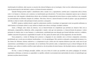 transformações do ambiente; saber associar os conceitos das ciências biológicas com as tecnologias e fazer uso dos conhecimentos para promover
ações de preservação da vida individual e coletiva e de desenvolvimento sustentável.
Aprender Biologia permite ampliar o entendimento sobre o mundo vivo e, especialmente, contribui para a compreensão sobre as formas
como o ser humano se relaciona com a natureza e as transformações que nela promove. No ensino desse componente espera-se que os alunas/os
construam uma visão integrada e ordenada dessa ciência, não se limitando à compreensão de termos técnicos ou nomes científicos e sim, avançando
na contextualização em diferentes situações do cotidiano. Além disso, busca-se o desenvolvimento de modos de pensar e agir que permitam ao
indivíduo se situar no mundo e dele participar de modo consciente e consequente.
Na BNCC, propõe-se também discutir o papel do conhecimento científico e tecnológico na organização social, nas questões ambientais, na
saúde humana e na formação cultural, ou seja, analisar as relações entre ciência, tecnologia, sociedade e ambiente.
Assim, a Biologia como ciência da natureza, visa ao desenvolvimento de competências que permitam aos alunas/os lidar com as
informações, compreendê-las, elaborá-las, enfim, compreender o mundo e nele agir com autonomia; e o desenvolvimento de posturas e valores
pertinentes às relações entre os seres humanos e o conhecimento, contribuindo para uma educação que formará indivíduos sensíveis e solidários,
cidadãos conscientes dos processos e regularidades do mundo e da vida, capazes de realizar ações, de fazer julgamentos, de tomar decisões.
Nessa perspectiva, o ensino de Biologia deve promover a integração de seus conteúdos com os diversos componentes curriculares,
possibilitando que a escola seja um ambiente interdisciplinar e vivo de aprendizagem. Deve permitir ao educando a compreensão da natureza viva,
dos limites dos diferentes sistemas explicativos e a compreensão de que a ciência não tem respostas definitivas para tudo, sendo uma de suas
características a possibilidade de ser questionada e de se transformar. Deve permitir, ainda, a compreensão de que as ciências biológicas não são
absolutas e que, embora os modelos científicos sejam explicativos, eles são produtos da mente humana e não da própria natureza, sendo passíveis de
reconstrução.
Por fim, o ensino de Biologia pressupõe, também, uma nova forma de avaliar que possibilite uma prática pedagógica de inclusão,
respeitando as diferenças, os interesses, as capacidades e as aptidões, cabendo à escola proporcionar oportunidades de ensino e de aprendizagem que
permitam seu pleno desenvolvimento.
 