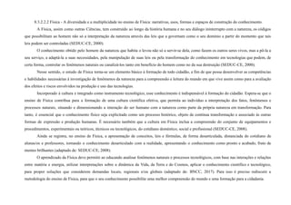 8.3.2.2.2 Física - A diversidade e a multiplicidade no ensino de Física: narrativas, usos, formas e espaços de construção do conhecimento.
A Física, assim como outras Ciências, tem construído ao longo da história humana e no seu diálogo ininterrupto com a natureza, os códigos
que possibilitam ao homem não só a interpretação da natureza através das leis que a governam como o seu domínio a partir do momento que tais
leis podem ser controladas (SEDUC-CE, 2000).
O conhecimento obtido pelo homem da natureza que habita o levou não só a servir-se dela, como fazem os outros seres vivos, mas a pô-la a
seu serviço, a adaptá-la a suas necessidades, pela manipulação de suas leis ou pela transformação do conhecimento em tecnologias que podem, de
certa forma, controlar os fenômenos naturais ou canalizá-los tanto em benefício do homem como no da sua destruição (SEDUC-CE, 2000).
Nesse sentido, o estudo de Física torna-se um elemento básico à formação de todo cidadão, a fim de que possa desenvolver as competências
e habilidades necessárias à investigação de fenômenos da natureza para a compreensão e leitura do mundo em que vive assim como para a avaliação
dos efeitos e riscos envolvidos na produção e uso das tecnologias.
Incorporado à cultura e integrado como instrumento tecnológico, esse conhecimento é indispensável à formação do cidadão. Espera-se que o
ensino de Física contribua para a formação de uma cultura científica efetiva, que permita ao indivíduo a interpretação dos fatos, fenômenos e
processos naturais, situando e dimensionando a interação do ser humano com a natureza como parte da própria natureza em transformação. Para
tanto, é essencial que o conhecimento físico seja explicitado como um processo histórico, objeto de contínua transformação e associado às outras
formas de expressão e produção humanas. É necessário também que a cultura em Física inclua a compreensão do conjunto de equipamentos e
procedimentos, experimentais ou teóricos, técnicos ou tecnológicos, do cotidiano doméstico, social e profissional (SEDUC-CE, 2008).
Ainda se registra, no ensino de Física, a apresentação de conceitos, leis e fórmulas, de forma desarticulada, distanciada do cotidiano de
alunas/os e professores, tornando o conhecimento desarticulado com a realidade, apresentando o conhecimento como pronto e acabado, fruto de
mentes brilhantes (adaptado de: SEDUC-CE, 2008).
O aprendizado da Física deve permitir ao educando analisar fenômenos naturais e processos tecnológicos, com base nas interações e relações
entre matéria e energia, utilizar interpretações sobre a dinâmica da Vida, da Terra e do Cosmos, aplicar o conhecimento científico e tecnológico,
para propor soluções que considerem demandas locais, regionais e/ou globais (adaptado de: BNCC, 2017). Para isso é preciso rediscutir a
metodologia do ensino de Física, para que o seu conhecimento possibilite uma melhor compreensão do mundo e uma formação para a cidadania.
 