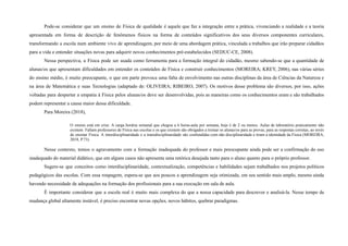 Pode-se considerar que um ensino de Física de qualidade é aquele que faz a integração entre a prática, vivenciando a realidade e a teoria
apresentada em forma de descrição de fenômenos físicos na forma de conteúdos significativos dos seus diversos componentes curriculares,
transformando a escola num ambiente vivo de aprendizagem, por meio de uma abordagem prática, vinculada a trabalhos que irão preparar cidadãos
para a vida e entender situações novas para adquirir novos conhecimentos pré-estabelecidos (SEDUC-CE, 2008).
Nessa perspectiva, a Física pode ser usada como ferramenta para a formação integral do cidadão, mesmo sabendo-se que a quantidade de
alunas/os que apresentam dificuldades em entender os conteúdos de Física e construir conhecimentos (MOREIRA; KREY, 2006), nas várias séries
do ensino médio, é muito preocupante, o que em parte provoca uma falta de envolvimento nas outras disciplinas da área de Ciências da Natureza e
na àrea de Matemática e suas Tecnologias (adaptado de: OLIVEIRA; RIBEIRO, 2007). Os motivos desse problema são diversos, por isso, ações
voltadas para despertar a empatia à Física pelos alunas/os deve ser desenvolvidas, pois as maneiras como os conhecimentos eram e são trabalhados
podem representar a causa maior dessa dificuldade.
Para Moreira (2018),
O ensino está em crise. A carga horária semanal que chegou a 6 horas-aula por semana, hoje é de 2 ou menos. Aulas de laboratório praticamente não
existem. Faltam professores de Física nas escolas e os que existem são obrigados a treinar os alunas/os para as provas, para as respostas corretas, ao invés
de ensinar Física. A interdisciplinaridade e a transdisciplinaridade são confundidas com não disciplinaridade e tiram a identidade da Física (MOREIRA,
2018, P.73).
Nesse contexto, temos o agravamento com a formação inadequada do professor e mais preocupante ainda pode ser a confirmação do uso
inadequado do material didático, que em alguns casos não apresenta uma retórica desejada tanto para o aluno quanto para o próprio professor.
Sugere-se que conceitos como interdisciplinaridade, contextualização, competências e habilidades sejam trabalhados nos projetos políticos
pedagógicos das escolas. Com essa roupagem, espera-se que aos poucos a aprendizagem seja otimizada, em seu sentido mais amplo, mesmo ainda
havendo necessidade de adequações na formação dos profissionais para a sua execução em sala de aula.
É importante considerar que a escola real é muito mais complexa do que a nossa capacidade para descrever e analisá-la. Nesse tempo de
mudança global altamente instável, é preciso encontrar novas opções, novos hábitos, quebrar paradigmas.
 
