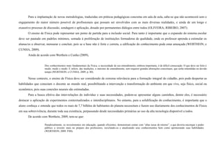 Para a implantação de novas metodologias, traduzidas em práticas pedagógicas concretas em sala de aula, sabe-se que não acontecerá sem o
engajamento do maior número possível de profissionais que possam ser envolvidos com as mais diversas realidades, e ainda de um longo e
exaustivo processo de discussão, sondagem e aplicação, dosado por permanentes diálogos entre todos (OLIVEIRA; RIBEIRO, 2007).
O ensino de Física pode representar um ponto de partida para a inclusão social. Para tanto é importante que a expansão do sistema escolar
deve ser pautado em padrões mínimos, somada à proliferação de instituições formadoras de qualidade, onde os professor aprenda a estimular os
alunas/os a observar, mensurar e concluir, pois se a base não é forte e correta, a edificação do conhecimento pode estar ameaçada (WERTHEIN; e
CUNHA, 2009).
Ainda de acordo com Werthein e Cunha (2009),
Dos conhecimentos mais fundamentais da Física, a necessidade de seu entendimento, embora importante, é de difícil consecução. O que deve ser feito é
medir, medir e medir. E inferir, das medições, o máximo de entendimento, sem requerer grandes abstrações conceituais, que serão entendidas no devido
tempo (WERTHEIN; e CUNHA, 2009, p. 80).
Nesse contexto, o ensino de Física deve ser considerado de extrema relevância para a formação integral do cidadão, pois pode despertar as
habilidades que conectam o docente ao mundo real, possibilitando a intervenção e transformação do ambiente em que vive, seja físico, social ou
econômico, pois suas conexões neurais são estimuladas.
Para a busca efetiva das inter-relações do indivíduo e suas necessidades, podem-se apresentar alguns caminhos, dentre eles, é necessário
destacar a aplicação de experimentos contextualizados e interdisciplinares. No entanto, para a solidificação do conhecimento, é importante que o
aluno conheça e entenda que todos os mais de 7,7 bilhões de habitantes do planeta necessitam e fazem uso diariamente dos conhecimentos de Física
em sua sobrevivência, durante toda sua existência, perpassando desde necessidades primárias ao uso da alta tecnologia disponível a todos.
De acordo com Werthein, 2009, tem-se que:
Paradoxalmente, os investimentos em educação, quando eficientes, demonstram contar com “altas taxas de retorno”, o que deveria encorajar o poder
público a investir mais no preparo dos professores, reciclando-os e atualizando seus conhecimentos bem como aprimorando suas habilidades
(WERTHEIN, 2009. P.80).
 