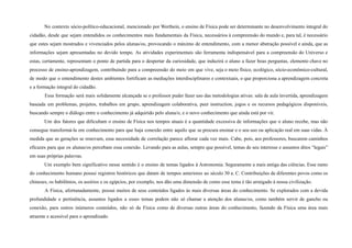 No contexto sócio-político-educacional, mencionado por Werthein, o ensino de Física pode ser determinante no desenvolvimento integral do
cidadão, desde que sejam entendidos os conhecimentos mais fundamentais da Física, necessários à compreensão do mundo e, para tal, é necessário
que estes sejam mostrados e vivenciados pelos alunas/os, provocando o máximo de entendimento, com a menor abstração possível e ainda, que as
informações sejam apresentadas no devido tempo. As atividades experimentais são ferramenta indispensável para a compreensão do Universo e
estas, certamente, representam o ponto de partida para o despertar da curiosidade, que induzirá o aluno a fazer boas perguntas, elemento chave no
processo de ensino-aprendizagem, contribuindo para a compreensão do meio em que vive, seja o meio físico, ecológico, sócio-econômico-cultural,
de modo que o entendimento destes ambientes fortificam as mediações interdisciplinares e contextuais, o que proporciona a aprendizagem concreta
e a formação integral do cidadão.
Essa formação será mais solidamente alcançada se o professor puder fazer uso das metodologias ativas: sala de aula invertida, aprendizagem
baseada em problemas, projetos, trabalhos em grupo, aprendizagem colaborativa, peer instruction, jogos e os recursos pedagógicos disponíveis,
buscando sempre o diálogo entre o conhecimento já adquirido pelo aluna/o, e o novo conhecimento que ainda está por vir.
Um dos fatores que dificultam o ensino de Física nos tempos atuais é a quantidade excessiva de informações que o aluno recebe, mas não
consegue transformá-la em conhecimento para que haja conexão entre aquilo que se procura ensinar e o seu uso ou aplicação real em suas vidas. À
medida que as gerações se renovam, essa necessidade de correlação parece aflorar cada vez mais. Cabe, pois, aos professores, buscarem caminhos
eficazes para que os alunas/os percebam essa conexão. Levando para as aulas, sempre que possível, temas de seu interesse e assuntos ditos “legais”
em suas próprias palavras.
Um exemplo bem significativo nesse sentido é o ensino de temas ligados à Astronomia. Seguramente a mais antiga das ciências. Esse ramo
do conhecimento humano possui registros históricos que datam de tempos anteriores ao século 30 a. C. Contribuições de diferentes povos como os
chineses, os babilônios, os assírios e os egípcios, por exemplo, nos dão uma dimensão de como esse tema é tão arraigado à nossa civilização.
A Física, afortunadamente, possui muitos de seus conteúdos ligados às mais diversas áreas do conhecimento. Se explorados com a devida
profundidade e pertinência, assuntos ligados a esses temas podem não só chamar a atenção dos alunas/os, como também servir de gancho ou
conexão, para outros inúmeros conteúdos, não só da Física como de diversas outras áreas do conhecimento, fazendo da Física uma área mais
atraente e acessível para o aprendizado.
 