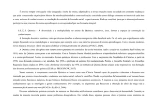 É preciso romper com aquela visão estagnada e inerte de ensino, adaptando-se a novas situações numa sociedade em constante mudança e
que pode compreender os princípios básicos da interdisciplinaridade e contextualização, concebidas como diálogo constante no interior de cada área
e entre as áreas de conhecimento e a vinculação do conteúdo à dimensão social, respectivamente. Pode-se contribuir para que o aluno seja elemento
partícipe no seu processo de ensino-aprendizagem e corresponsável por sua formação integral.
8.3.2.2.3. Química - A diversidade e a multiplicidade no ensino de Química: narrativas, usos, formas e espaços de construção do
conhecimento.
A formação docente é contínua, visto que diversos desafios e saberes emergem no chão da sala de aula. De tal sorte, que os professores estão
sempre buscando novas metodologias e tecnologias para cumprir com o seu papel no processo de ensino-aprendizagem. Com o mundo moderno,
novas mídias e processos vêm à tona para solidificar a formação docente em Química (VOIGT, 2019).
A Química como disciplina nem sempre esteve presente nos currículos da escola brasileira. Após a criação da Academia Real Militar, em
1810, aulas de Química começaram a ser ministradas. Com a Primeira Guerra Mundial percebeu-se a importância de valorizar a pesquisa científica
e o ensino profissional. Assim, era necessário formar químicos, técnicos e professores. Com o surgimento das Faculdades de Ciências, a partir de
1930, essa demanda começou a ser atendida. Em 1934, a profissão de químico foi regulamentada. Porém, o Conselho Federal e os Conselhos
Regionais foram criados em 1956. Com a Reforma Universitária de 1970, os Institutos de Química foram criados e são responsáveis pela formação
dos diversos profissionais em química (LESSA e PROCHNOW, 2017).
Nesse contexto, a componente curricular Química se insere como uma Ciência Natural capaz de propiciar a docentes e discentes uma
interação que promova transformação e mudanças nos meios social, cultural e científico. Desde os primórdios da humanidade o ser humano busca
entender como funciona a natureza, de que forma os fenômenos físicos e/ou químicos acontecem. A resposta a essas perguntas tecem uma teia de
conhecimentos que se interligam e geram conhecimentos. Por exemplo, os alquimistas que buscavam a obtenção do elixir da longa vida e
transmutação de metais em ouro (NEVES e FARIAS, 2008).
Diversas substâncias químicas extraídas da natureza ou fabricadas artificialmente contribuem para o bem-estar da humanidade. Contudo, se
usadas de maneira incorreta podem causar problemas desagradáveis. Em virtude disso, algumas pessoas vêem a Química como sinônimo de
 
