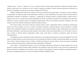 “substância tóxica”, “veneno” ou “poluição”. Por isso, é necessário estudar os conceitos químicos presentes no cotidiano com bastante atenção e
entender a relação destes com o mundo que nos cerca. Analisar os materiais que compõem a natureza, buscando compreender suas aplicações em
benefício da comunidade é, antes de tudo, um exercício de cidadania (CANTO, 2016).
Mortimer e Machado (2013) afirmam que a Química é uma ciência constituída de três aspectos básicos: os fenômenos, as teorias e modelos e
as representações. Os fenômenos químicos estão relacionados aos materiais e às suas transformações. Estes podem acontecer de forma natural ou
artificialmente, produzidos em laboratórios ou indústrias. A compreensão dos fenômenos químicos é facilitada mediante o estudo de teorias e
modelos, que por sua vez, são usados para esclarecer propriedades dos materiais e possibilitar a descoberta de novos fenômenos. Para expressar os
fenômenos e as teorias, os químicos utilizam uma linguagem de representações. Palavras como substâncias, moléculas, catalisadores, entre outras,
constituem uma série de expressões utilizadas para representar fenômenos químicos.
Nesse mesmo contexto, Zucco (2011) ressalta que a Química promove criação e transformação. Destaca a utilização dos conhecimentos
químicos em diversas conquistas, tais como: os avanços no tratamento de doenças, a exploração espacial e avanços tecnológicos. O cotidiano
humano recebe contribuições da Química com alimentos, medicamentos, roupas, moradia, transportes, energia, matérias-primas, entre outros. Para
além dessas contribuições, o autor destaca que graças à Química o nosso mundo se tornou mais confortável para se viver. Por exemplo, os carros, as
casas, as roupas, os materiais sintéticos (computadores, aspirina, xampu, creme dental, os cosméticos, contraceptivos, papel), são frutos da
criatividade química.
Uma pergunta que norteia o pensamento de todo o professorado é: que estratégias utilizar para prover um ensino de qualidade? Freire (1997)
contesta a educação bancária, na qual as aulas acontecem com mera exposição de conteúdos. E defende a educação transformadora, que tem caráter
crítico, reforça o sentido de mudança, promove a reflexão e contribui para formação de um pensar autêntico. Ou seja, para superar as contradições
sociais os alunas/os precisam desvelar a realidade, procurando compreendê-la e transformá-la.
Nesse cenário, a contextualização apresenta-se como uma ferramenta importante para discussão de situações problema. De sorte que
professores e alunas/os possam investigar situações significativas da comunidade na qual estão inseridos e buscar, por meio dos conhecimentos da
Química, transformar as contradições sociais existentes. Assim, a inclusão de temas referentes a assuntos relacionados ao conhecimento químico e
que afetam a sociedade pode desenvolver o exercício da cidadania (COELHO e MARQUES, 2007).
 