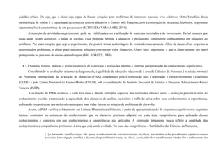 cidadão crítico. Ou seja, que o aluno seja capaz de buscar soluções para problemas de interesses pessoais e/ou coletivos. Outro benefício dessa
metodologia de ensino é a capacidade de construir com os alunas/os o Ensino pela Pesquisa, pois a construção de perguntas, hipóteses, respostas e
argumentações é característica de um pesquisador (SCHNEID e YAMASAKI, 2019).
A inserção de atividades experimentais pode ser viabilizada com a utilização de materiais reciclados e de baixo custo. De tal maneira que
essas aulas sejam acessíveis a todas as escolas. Essa proposta permite a alunas/os e professores construírem conhecimento em situações do
cotidiano. Por mais simples que seja o experimento, ele poderá tornar a abordagem do conteúdo mais atraente. Além de desenvolver respostas a
determinados problemas, o aluno pode encontrar soluções com menor valor financeiro. Outro fator importante, é que o aluno assume um papel
protagonista no processo de ensino-aprendizagem (VALADARES, 2006).
8.3.3 Saberes, fazeres, práticas e vivências através de exercícios e avaliações internas e externas para produção de conhecimento significativo
Considerando as avaliações externas de larga escala, a qualidade da educação relacionada à área de Ciências da Natureza é avaliada por meio
do Programa Internacional de Avaliação de alunas/os (PISA), coordenado pela Organização para Cooperação e Desenvolvimento Econômico
(OCDE) e pelo Exame Nacional do Ensino Médio (ENEM), sob a coordenação do Instituto Nacional de Estudos e Pesquisas Educacionais Anísio
Teixeira (INEP).
A avaliação do PISA acontece a cada três anos e aborda múltiplos aspectos dos resultados educaci onais, a avaliação procura ir além do
conhecimento escolar, examinando a capacidade dos alunas/os de análise, raciocínio e reflexão ativa sobre seus conhecimentos e experiências,
enfocando competências que serão relevantes para suas vidas futuras na solução de problemas do dia-a-dia.
Assim, o PISA verifica o letramento em Leitura, Matemática e Ciências, a partir da operacionalização de esquemas cognitivos nos seguintes
termos: conteúdos ou estruturas do conhecimento que os alunas/os precisam adquirir em cada área, competências para aplicação desses
conhecimentos e contextos em que conhecimentos e competências são aplicados. A expressão letramento busca refletir a amplitude dos
conhecimentos e competências pertinentes à área que está sendo avaliada. No caso das competências e habilidades das Ciências da Natureza,
[...] o letramento científico requer não apenas o conhecimento de conceitos e teorias da ciência, mas também o dos procedimentos e práticas comuns
associados à investigação científica e de como eles possibilitam o avanço da ciência. Assim, indivíduos cientificamente letrados têm o conhecimento das
 