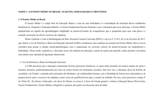 PARTE I - O ENSINO MÉDIO NO BRASIL: SUJEITOS, MODALIDADES E PRINCÍPIOS
1. O Ensino Médio no Brasil
O Ensino Médio é a etapa final da Educação Básica e uma de suas finalidades é a consolidação da formação das/os cidadãs/ãos
brasileiras/os. Enquanto a Educação Infantil e o Ensino Fundamental buscam fomentar o que é elementar para as/os discentes, o Ensino Médio
proporciona ao sujeito da aprendizagem ampliação no desenvolvimento de competências que o prepararão para uma vida plena e o
tornarão consciente do efetivo exercício da cidadania.
Nesse contexto e com a homologação da Base Nacional Comum Curricular (BNCC) e da Lei nº 13.415, de 16 de fevereiro de 2017,
que alterou a Lei de Diretrizes e Bases da Educação Nacional (LDB) e estabeleceu uma mudança na estrutura do Ensino Médio, abre-se novos
caminhos para pensar a relação ensino/aprendizagem com a organização do currículo, através do desenvolvimento de competências e
habilidades. Desse modo, expande-se a discussão acerca da melhoria da educação, a partir do sujeito que aprende, sendo, portanto, necessária
uma análise mais apurada da legislação educacional.
1.1 Lei de Diretrizes e Bases da Educação Nacional
A LDB preconiza que a educação compreende diversos processos formativos, os quais estão inseridos em muitos campos de ações e
atuações humanas, predominantemente por meio do ensino formal em instituições escolares. Sob esse viés, a educação, dever da família, da
sociedade e do Estado, é pautada pelos princípios da liberdade e da solidariedade humana, com a finalidade de formar as/os educandas/os, de
prepará-las/los para o exercício da cidadania, assim como de qualificá-las/los para o mundo do trabalho. Por isso, como preconiza o artigo 4º
do Título III - Do direito à Educação e do dever de Educar, no inciso I, é dever do Estado garantir e ofertar a Educação Básica (Pré-Escolar,
Ensino Fundamental e Ensino Médio), obrigatória e gratuita, dos quatro aos dezessete anos de idade.
 
