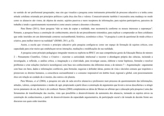 no sentido de ser profissional pesquisador, mas sim que visualize a pesquisa como instrumento primordial do processo educativo e a tenha como
atitude cotidiana orientada por princípios políticos e pela ética dos fins e valores. Consecutivamente também é necessária uma mudança no modo
como os alunas/os são vistos, de objetos de ensino, sujeitos passivos e mero receptores de informações, para sujeitos participativos, parceiros de
trabalho e tendo o questionamento reconstrutivo como anseio comum a docentes e discentes.
Para Demo (2011), fazer pesquisa “não se trata de copiar a realidade, mas reconstruí-la conforme os nossos interesses e esperanças”.
Portanto, a pesquisa busca a construção do conhecimento, através de um procedimento sistemático, para explicar e compreender os fatos cotidianos
que estão inseridos em um determinado contexto socioambiental, histórico, econômico e ético. “A pesquisa é a arte de questionar de modo crítico e
criativo, para melhor intervir na realidade” (DEMO, 2011, p.32).
Assim, a escola que vivencia o princípio educativo pela pesquisa conﬁgura-se como um espaço de formação de sujeitos críticos, com
capacidade para criar meios que estabeleçam novas interações, mediações e modiﬁcações de sua realidade.
A pesquisa como princípio pedagógico integrador mostra-se explícita na BNCC em suas competências gerais da Educação Básica de número
2 - Pensamento Científico, Crítico e Criativo - exercitar a curiosidade intelectual e recorrer à abordagem própria das ciências, incluindo a
investigação, a reflexão, a análise crítica, a imaginação e a criatividade, para investigar causas, elaborar e testar hipóteses, formular e resolver
problemas e criar soluções (inclusive tecnológicas) com base nos conhecimentos das diferentes áreas; e de número 7 – Argumentação - argumentar
com base em fatos, dados e informações confiáveis, para formular, negociar e defender ideias, pontos de vista e decisões comuns que respeitem e
promovam os direitos humanos, a consciência socioambiental e o consumo responsável em âmbito local, regional e global, com posicionamento
ético em relação ao cuidado de si mesmo, dos outros e do planeta.
Para Moraes, et al (2004), a pesquisa em sala de aula envolve alunas/os e professores num processo de questionamento das informações,
atitudes, valores, comportamentos e modos de agir, propiciando a partir disso a construção de argumentos que levem a novas descobertas e a atingir
novos patamares do ser, do fazer e do conhecer. Ramos (2004) complementa as ideias de Moraes ao afirmar que a educação pela pesquisa é uma das
ferramentas de transformação das escolas, visto que possibilita o desenvolvimento da autonomia dos alunas/os, tornando os sujeitos ativos na
construção de conhecimentos, a partir do desenvolvimento da capacidade argumentativa, de participação social e de tomada de decisão frente aos
discursos nos quais estão inseridos.
 