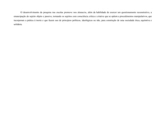 O desenvolvimento da pesquisa nas escolas promove nos alunas/os, além da habilidade de exercer um questionamento reconstrutivo, a
emancipação do sujeito objeto e passivo, tornando os sujeitos com consciência crítica e criativa que se opõem a procedimentos manipulativos, que
incorporam a prática à teoria e que fazem uso de princípios políticos, ideológicos ou não, para construção de uma sociedade ética, equitativa e
solidária.
 