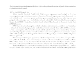 Municípios, e que estão associadas à implantação dos direitos e objetivos de aprendizagem de cada etapa da Educação Básica, respeitando sua
diversidade local, regional e estadual.
1.3 Plano Estadual de Educação do Ceará
O Plano Estadual de Educação do Ceará 2016-2026 (PEE), instrumento de planejamento macro homologado em 2016, é um
documento que tem como propósito comum tornar efetivo o direito universal à educação de qualidade para todas/os. Sua construção teve
ampla participação popular e transparência, a partir de sete plenárias regionais e uma estadual e envolveu cerca de duas mil pessoas, com a
participação de diversas instituições como o Conselho Estadual de Educação do Ceará (CEE), a União Nacional dos Dirigentes Municipais de
Educação - Ceará (UNDIME - Ceará), o Fórum Estadual de Educação do Ceará (FEE), a Associação dos Municípios do Estado do Ceará
(APRECE) dentre outras.
O PEE foi aprovado na Assembleia Legislativa do Estado do Ceará, em votação unânime, e o seu conteúdo teve como forte referência
as deliberações das Conferências Municipais, Estaduais e das Conferências Nacionais de Educação (Conae) de 2010 e 2014. Como documento
que baliza e norteia as políticas públicas relacionadas à educação do Estado do Ceará, contempla premissas e diretrizes da área da educação,
como resultado da participação da comunidade escolar e da sociedade civil a serem viabilizadas pelo Estado e por seus municípios, no período
de 2016 a 2024, em colaboração com a União e guardando conformidade com o PNE, aprovado pela Lei Federal nº 13.005, de 24 de junho de
2014, e com a própria LDB.
O instrumento possui 21 metas que se apresentam com as devidas estratégias necessárias para o seu alcance, sendo que oito delas –
metas 1, 2 ,3, 7, 10, 11, 19 e 21 – referem-se à construção de um currículo. Seis dessas metas estão diretamente orientadas para o Ensino
Médio e as demais referentes aos outros níveis de ensino: Educação Infantil, Ensino Fundamental e Ensino Superior. Tais metas e estratégias
foram traçadas para alcançar avanços significativos na educação cearense em todos os níveis de ensino das instituições públicas e privadas.
A redação do PEE, por sua vez, tem como alicerces a legislação educacional, a análise das práticas que geram bons frutos, o espírito de
inovação e a sabedoria do povo cearense. Assim, todas as ações educacionais desenvolvidas devem estar alinhadas ao PNE, que é composto
 