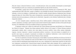 fluxo dos avanços e retrocessos históricos e sociais vivenciados pelo país. Assim, seus conteúdos, denominações ou caracterizações
foram formatadas de acordo com os interesses que se pretendiam legitimar em cada momento da história.
Na atualidade o grande marco divisor na legislação educacional do país certamente que é a Constituição de 1988 - depois
regulamentada pela LDB (9.394/1996) - quando se estabeleceu como finalidades da educação o desenvolvimento da personalidade do
educando, o exercício da cidadania e a qualificação para o mundo do trabalho, princípios educativos fundamentais para a formação
integral da/ aluna/o do Ensino Médio. Deste modo, a formação ética, a autonomia intelectual e o pensamento crítico figuram-se como
elementos transversais que perpassam a referida área do conhecimento , figurando-se como elementos fundamentais para a formação
integral dos estudantes
As novas orientações quanto a importância dessas ciências também propõem o fortalecimento da relação entre método
científico, humanismo e tecnologia, a partir da qual se possa construir alternativas para os desafios colocados na busca pela efetivação
da justiça e da solidariedade no interior da sociedade tecnológica na qual estamos inseridos.
É importante ressaltar que os objetos de conhecimento das Ciências Humanas apresentam especificidades que as diferenciam
das Ciências da Natureza. Enquanto estas últimas produzem funções relativas às leis naturais, as Ciências Humanas produzem
representações, métodos, ideias e conceitos, entre outros objetos, do universo simbólico. Assim, refletir, analisar, compreender,
organizar, relacionar, representar e sintetizar acontecimentos políticos, econômicos e ético-sócio-culturais, na perspectiva de se
perceber como sujeito na construção e reconstrução da sociedade, são competências fundamentais a serem desenvolvidas pelo
educando do Ensino Médio no universo das Ciências Humanas e Sociais Aplicadas.
Com base nos parâmetros Curriculares Nacionais para o Ensino Médio e nas propostas elaboradas por professores das áreas de
Ciências Humanas e Sociais Aplicadas das escolas de Ensino Médio do Ceará, será apresentada neste documento uma fundamentação
acerca do sentido da aprendizagem proporcionada pela área, bem como a importância dos conhecimentos específicos de cada um dos
seus componentes curriculares para o desenvolvimento integral do educando. Muito embora separados, deve-se considerar ainda o
caráter interdisciplinar existente entre eles na definição curricular das escolas, ao indicar as competências e habilidades que vão ser
 