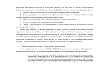 desenvolvidas pelos educandos no processo de estudo dessas disciplinas. Deste modo, além de valorizar o direito à cidadania,
fortalecer a democracia, manter o respeito às diferenças e a luta as desigualdades sociais, os componentes curriculares da área devem:
1. Reconhecer que o conhecimento produzido na escola é parte de uma aprendizagem interdisciplinar.
2. Partir das aprendizagens essenciais para construir na prática procedimento de pesquisa escolar que possibilitem a produção
competente dos mais diferentes textos, metodologias e múltiplas visões de mundo.
3. Valorizar o patrimônio natural, artístico cultural e toda produção sociocultural da humanidade.
4. Respeitar a diversidade social, considerando critérios éticos e equânimes.
5. Conhecer e respeitar o modo de vida de diferentes grupos, em diversos tempos e espaços, em suas manifestações culturais,
econômicas, políticas e sociais.
Partindo dessas orientações, os objetos de conhecimento da História, Geografia, Filosofia e Sociologia podem transformar
comportamento, desenvolver mentalidades e produzir conhecimento, na relação estabelecida entre alunas/os, professore(a)s e
comunidade escolar, permitindo ao sujeito da aprendizagem ser capaz de intervir de modo consciente e positivo sobre a realidade
social. Eis aí o grande desafio posto: que habilidades e competências podem ser ou já estão sendo desenvolvidas no ensino médio,
especialmente na área de Ciências Humanas e Sociais Aplicadas, para que seja realizado um ensino integrador e uma aprendizagem
significativa, respeitando as especificidades e o estudo dos objetos de conhecimento de cada componente curricular?
8.4.1 O sentido da aprendizagem na área de Ciências Humanas e Sociais Aplicadas
A recém implementada reforma do Ensino Médio (Lei 13.415/2017), que o compõe em formação geral básica e itinerários
formativos, através da Resolução N° 03, do Conselho Nacional de Educação (2018), também indica os princípios específicos:
Art. 5º O ensino médio em todas as suas modalidades de ensino e as suas formas de organização e oferta, além dos princípios gerais
estabelecidos para a educação nacional no art. 206 da Constituição Federal e no art. 3º da LDB, será orientado pelos seguintes princípios
específicos: I - formação integral da/o aluna/o, expressa por valores, aspectos físicos, cognitivos e sócio emocionais; II - projeto de vida
como estratégia de reflexão sobre trajetória escolar na construção das dimensões pessoal, cidadã e profissional da/o aluna/o; III - pesquisa
como prática pedagógica para inovação, criação e construção de novos conhecimentos; IV - respeito aos direitos humanos como direito
universal; V - compreensão da diversidade e realidade dos sujeitos, das formas de produção e de trabalho e das culturas; VI -
 