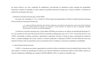 por quinze diretrizes, tais como: erradicação do analfabetismo; universalização do atendimento escolar; superação das desigualdades
educacionais; melhoria da qualidade do ensino; garantia da equidade educacional; formação para o mundo do trabalho e valorização dos
profissionais da educação, entre outras.
1.4 Diretrizes Curriculares Nacionais para o Ensino Médio
De acordo com a Resolução nº 2, de 7 de abril de 1998 da Câmara de Educação Básica (CEB) do Conselho Nacional de Educação
(CNE) as Diretrizes Curriculares Nacionais são
[...] o conjunto de definições doutrinárias sobre princípios, fundamentos e procedimento da educação básica, expressas pela Câmara de Educação
Básica do Conselho Nacional de Educação, que orientarão as escolas brasileiras dos sistemas de ensino na organização, articulação,
desenvolvimento e avaliação de suas propostas pedagógicas.
As Diretrizes Curriculares Nacionais para o Ensino Médio (DCNEM), que encontra-se em vigência, foi instituída pela Resolução nº 3,
de 21 de novembro de 2018, pelo CNE através da CEB e foi construída em diálogo direto com a Lei nº 13.415, 16 de fevereiro de 2017 e com
a BNCC, relacionando as questões conceituais e apresentando a organização curricular, as formas de oferta, a organização dos sistemas de
ensino e a proposta pedagógica das escolas. Ademais, a resolução regulamenta a organização da BNCC do Ensino Médio por áreas e por
Itinerários Formativos (IF), da carga horária, dos eixos estruturantes dos IF, e estabelece os conceitos de competência e de habilidade.
1.5 Base Nacional Comum Curricular
A BNCC é o documento que orienta a organização dos currículos de todas as instituições de ensino da educação básica brasileira. Nela
estão expressos os direitos de aprendizagem de todas/os as/os alunas/os brasileiras/os, da Educação Infantil ao Ensino Médio, expressos na
forma de Competências e Habilidades que, segundo as DCNEM (BRASIL, 2018, p. 2), podem ser entendidos como:
 