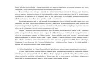 Sociais Aplicadas deverão subsidiar o aluno do ensino médio com categorias de análise que servem como instrumentos para leitura,
compreensão e resolução das diversas situações por ele vivenciadas em seu cotidiano.
É na convivência com o outro que o educando deve perceber a importância do respeito às diferenças, sejam elas étnicas,
políticas, de gênero, religiosas ou culturais. Em relação à sociedade, o mesmo precisa compreender o papel do ser humano enquanto
sujeito histórico que a produz e que se auto produz através da ação sobre o espaço do qual faz parte, percebendo a necessidade de
reflexão contínua acerca dos resultados de sua ação sobre o mundo e sobre si mesmo.
Considerando a presença cada vez mais acentuada das tecnologias, nos diversos âmbitos da sociedade, o aluno deverá, pois,
compreender seus efeitos sobre o campo do trabalho, da cultura e da vida social. Ao mesmo tempo em que podem utilizá-las como
meio necessário para solução de problemas, nos vários contextos de sua vida,refletindo sobre suas implicações no presente, bem como
sobre o tipo de sociedade que se pretende construir numa perspectiva de futuro.
Trazendo a questão dos conhecimentos significativos para o Documento Curricular Referencial do Ceará (DCRC), a normativa
amplia, nas especificidades das demandas locais e a partir da realidade do aluno, as possibilidades de um repertório comum a
referenciar as aprendizagens essenciais nas Ciências Humanas e Sociais Aplicadas, mas de modo integrador e processual, na qual
tematize e problematize as categorias da área (Tempo e Espaço; Territórios e Fronteiras; Indivíduo, Natureza, Sociedade, Cultura e
Ética; e Política e Trabalho), sempre contextualizado com os temas transversais que permeiam a BNCC (Ciência e Tecnologia,
Cidadania e Civismo, Economia, Meio Ambiente, Multiculturalismo e Saúde) e com bases fincadas na diversidade, igualdade e
equidade, além de significativa em seu sentido maior do aprender.
8.4.2 A Interdisciplinaridade nas Ciências Humanas e Sociais Aplicadas como fundamento para a integralidade do conhecimento
A BNCC, como documento curricular normativo do Ensino Médio, referenda o aprofundamento das aprendizagens essenciais,
amparados por uma formação orientada pela ética (BNCC, p. 561), a ampliação das questões de ordem política, econômica, social,
cultural, ambiental e tecnológica, problematizadas nos últimos tempos, abre um imenso campo de possibilidades e diálogos entre as
especificidade dos componentes curriculares na área de Ciências Humanas e Sociais Aplicadas, ao realizar:
 