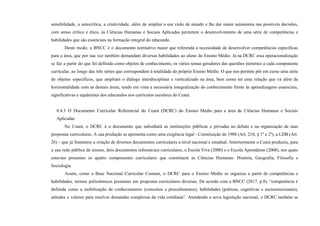 sensibilidade, a autocrítica, a criatividade, além de ampliar a sua visão de mundo e lhe dar maior autonomia nas possíveis decisões,
com senso crítico e ético, às Ciências Humanas e Sociais Aplicadas permitem o desenvolvimento de uma série de competências e
habilidades que são essenciais na formação integral do educando.
Deste modo, a BNCC é o documento normativo maior que referenda a necessidade de desenvolver competências específicas
para a área, que por sua vez também demandam diversas habilidades ao aluno do Ensino Médio. Já na DCRC essa operacionalização
se faz a partir do que foi definido como objetos de conhecimento, os vários temas geradores das questões inerentes a cada componente
curricular, ao longo das três séries que correspondem à totalidade do próprio Ensino Médio. O que nos permite pôr em curso uma série
de objetos específicos, que ampliam o diálogo interdisciplinar e verticalizado na área, bem como ter uma relação que vá além da
horizontalidade com as demais áreas, tendo em vista a necessária integralização do conhecimento frente às aprendizagens essenciais,
significativas e equânimes dos educandos nos currículos escolares do Ceará.
8.4.3 O Documento Curricular Referencial do Ceará (DCRC) do Ensino Médio para a área de Ciências Humanas e Sociais
Aplicadas
No Ceará, o DCRC é o documento que subsidiará as instituições públicas e privadas no debate e na organização de suas
propostas curriculares. A sua produção se apresenta como uma exigência legal - Constituição de 1988 (Art. 210, § 1º e 2º), a LDB (Art.
26) - que já fomentou a criação de diversos documentos curriculares a nível nacional e estadual. Anteriormente o Ceará produziu, para
a sua rede pública de ensino, dois documentos referenciais curriculares, o Escola Viva (2000) e o Escola Aprendente (2008), nos quais
estavam presentes os quatro componentes curriculares que constituem as Ciências Humanas: História, Geografia, Filosofia e
Sociologia.
Assim, como a Base Nacional Curricular Comum, o DCRC para o Ensino Médio se organiza a partir de competências e
habilidades, termos polissêmicos presentes em propostas curriculares diversas. De acordo com a BNCC (2017, p.8), “competência é
definida como a mobilização de conhecimentos (conceitos e procedimentos), habilidades (práticas, cognitivas e socioemocionais),
atitudes e valores para resolver demandas complexas da vida cotidiana”. Atendendo a nova legislação nacional, o DCRC também se
 