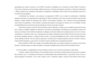 aprendizagem dos alunas/os cearenses à luz da BNCC, devendo ser trabalhados com os discentes do Ensino Médio. O Estado do
Ceará, assim, orienta que as escolas privadas e públicas observem, ao construir suas propostas curriculares, os objetos de conhecimento
e objetos específicos que, diretamente relacionados às competências e habilidades, todas/os alunas/os devam aprender, já que são os
seus direitos de aprendizagem.
A delimitação dos conteúdos, como presentes na organização do DCRC com os objetos de conhecimento e habilidades
específicas, pode gerar um engessamento da organização dos saberes curriculares, assim como um possível controle, já que eles estão
definidos. Contudo, partindo do pressuposto que o DCRC é um documento orientador, e não o currículo da escola, possibilitando
outras formas de organização, a escola mantém a autonomia para organizar sua proposta em sintonia com a sua realidade. Contudo,
uma flexibilidade deve ser buscada na parte diversificada do currículo, não na base curricular.
O documento cearense, na área de Ciências Humanas e Sociais Aplicadas, se realizou com um cuidado de quem está na sala de
aula e conhece as múltiplas realidades dos alunos(as) e seus direitos de aprendizagem. Entendendo que sua produção fez parte de um
processo, não abrimos mão de debater intensamente, de dialogar com diversas instâncias da sociedade cearense, de ouvir os revisores,
os professores e os discentes. Junto a isso, o documento buscou atender as demandas locais do Estado do Ceará, bem como aos anseios
das diversas realidades escolares, as diferentes redes de ensino e as diversas possibilidades de ensino. A área de ciências humanas e
sociais aplicadas do DCRC, com isso, objetivou apresentar o necessário para a formação integral de todos as/os alunas/os cearenses,
sempre partindo da pergunta: o que é preciso, à/ao aluna/o cearense, aprender para ser integralmente formado?
Nesta caminhada, a DCRC busca atender as necessidades educacionais, no que tange às questões e ao modo de ser das ciências
humanas, à formação integral, ao mundo do trabalho e a formação da cidadania das/os alunas/os do Ensino Médio do Ceará.
8.4.4 A diversidade e a multiplicidade no ensino de História: narrativas, usos e formas de construção do conhecimento.
A História, enquanto Ciência Humana e Social Aplicada, muitas vezes requer um método empírico para que possa ser operada.
Mas certamente que é a constituição de ferramentas de fundamentação teórica problematizadora o que permite de fato se fazer as
devidas perguntas do historiador: o que?, onde?, quando?, como? e, finalmente, indagar o porquê do fato histórico? Deste modo a
 