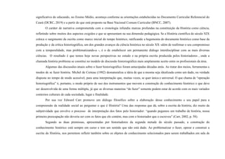 significativa do educando, no Ensino Médio, aconteça conforme as orientações estabelecidas no Documento Curricular Referencial do
Ceará (DCRC, 2019) e a partir do que está proposto na Base Nacional Comum Curricular (BNCC, 2007).
O caráter de narrativa comprometida com a cronologia infundiu marcas profundas na constituição da História como ciência,
refletindo sobre muitos dos aspectos exigidos e que se apresentam na sua dimensão pedagógica. Se a História científica do século XIX
coloca o surgimento da escrita como marco inicial do tempo histórico, ratificando a hegemonia do documento histórico como base da
produção e da crítica historiográfica, um dos grandes avanços da ciência histórica no século XX -além de reafirmar o seu compromisso
com a temporalidade, mas problematizando-a -, é o de estabelecer um permanente diálogo interdisciplinar com as mais diversas
ciências. O resultado é que temos hoje novas perspectivas no estudo e na própria escrita produzida pelos historiadores , onde a
chamada história problema se constitui no modelo de discussão historiográfica mais amplamente aceito entre os profissionais da área.
Algumas das discussões atuais sobre o fazer historiográfico foram antecipadas décadas atrás. Ao tratar dos meios, ferramentas e
modos de se fazer história. Michel de Certeau (1982) desnaturaliza a ideia de que a mesma seja idealizada como um dado, ou verdade
disposta no tempo de modo acessível, para uma interpretação que, muitas vezes, se quer única e universal. O que chama de “operação
historiográfica” é, portanto, o modo próprio de uso dos instrumentos que movem a construção do conhecimento histórico e que deve
ser desenvolvida de uma forma múltipla, já que as diversas maneiras “do fazer” somente podem estar de acordo com os mais variados
contextos culturais de cada sociedade, lugar e finalidade.
Por sua vez Edward Carr promove um diálogo filosófico sobre a elaboração desse conhecimento e seu papel para a
compreensão da realidade social ao perguntar o que é História? Uma das respostas que dá, sobre a escrita da história, diz muito da
subjetividade que envolve o processo de interpretação dos fatos pelo historiador: “quando pegamos um trabalho de história, nossa
primeira preocupação não deveria ser com os fatos que ele contém, mas com o historiador que o escreveu” (Carr, 2002, p. 58).
Segundo as duas premissas, apresentadas por historiadores da segunda metade do século passado, a construção do
conhecimento histórico está sempre em curso e tem um sentido que não está dado. Ao problematizar o fazer, operar e construir a
escrita da História, nos permitem refletir também sobre os objetos de conhecimento selecionados para serem trabalhados em sala de
 