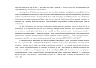 aula. Uma indagação que pode ser feita é a de se, muito mais do que a forma, não é o como, por quem e com qual finalidade eles estão
sendo elaborados que deve ser o nosso ponto de partida?
Assim o professor de História deve estar consciente de seu papel, que não pode se restringir a de mero narrador dos fatos que
seguem um encadeamento cronológico sem relação com outros fenômenos sociais e vazio de análises. Uma abordagem desta natureza
só distancia o conhecimento histórico da compreensão do aluno, ao não propiciar que este estabeleça conexões entre os fundamentos
teóricos e a complexidade do contexto social. Deste modo, para que o ensino da História ocorra de forma adequada, entendemos ser
necessário que o professor possua uma concepção bem fundamentada nos pressupostos e saberes próprios ao seu campo de
conhecimento.
Ao fazer da História um meio da/o aluna/o compreender a realidade que o cerca, o professor torna-se um agente ativo de sua
transformação em um ser múltiplo e consciente do seu papel social. Sobretudo, quando percebemos que os discentes estão inseridos
em um contexto marcado pela complexidade de uma sociedade com fortes contrastes sociais e econômicos, que incentiva o
individualismo, a competitividade e o hedonismo, opondo-se a valores como a colaboração e a solidariedade. Além do que também há
necessidade que os métodos de ensino da História, enquanto componente escolar, se articulem “[…] às novas tecnologias para que a
escola possa se identificar com as novas gerações, pertencentes à ‘cultura das mídias’ (BITTENCOURT, p. 107, 2009)”.
O imprescindível é que, antes mesmo de se discutir os objetos de conhecimento e a matriz curricular que está sendo ministrada
nas aulas, se questione sobre a própria formação do professor de História ou em que bases epistemológicas este ensino tem sido
definido e a finalidade dele em relação a aprendizagem significativa do educando. Se é na concepção funcionalista de Carr, dos que
vêem a história como mestra do mundo, em que o papel do historiador “[...]não é amar o passado ou emancipar-se do passado, mas
dominá-lo e entendê-lo como a chave para a compreensão do presente” (Carr, 2002, p. 61). Ou, de outro modo, sob a perspectiva
operacionalizadora de Certeau, em que a História se relaciona ao fazer e ao produzir conhecimentos, quando diz: “[...] entendo como
história esta prática (uma “disciplina”), o seu resultado (o discurso) ou a relação de ambos sob a forma de uma produção” (Certeau,
1982, p. 24).
 