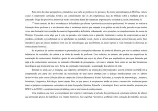 Para além das duas perspectivas, entendemos que cabe ao professor, no processo de ensino-aprendizagem da História, ciência
social e componente curricular, torná-la um conhecimento não só de compreensão, mas de reflexão sobre a realidade posta ao
educando. O que lhe possibilita intervir de modo consciente diante das demandas impostas pela sociedade e, assim, transformá-la.
579
Neste sentido, há de se reconhecer as dificuldades que afetam o professor no exercício profissional. No entanto, ao analisar a
formação desse professor e o seu domínio sobre o arcabouço teórico que sustenta a sua prática na sala de aula, percebe-se que muitas
vezes esta formação tem ocorrida de maneira fragmentada e deficitária, redundando, salvo exceções, no empobrecimento do ensino de
História. O passado como algo que é visto no passado, sem relação com o presente, remetendo o campo de compreensão ao que é
imediato, perdendo a possibilidade de se aprofundar na realidade social. Assim a parca fundamentação teórica funciona como fator
impeditivo para um ensino dinâmico com uso de metodologias que possibilitem ao aluno superar a visão limitada ou distorcida do
conhecimento histórico.
Se as práticas de ensino encontram-se permeadas por concepções referentes às teorias da História, por sua vez também sofrem
influências da sociedade, da cultura e da visão de mundo do professor. Estas relações, no entanto, não podem ser impeditivas da
construção do conhecimento histórico a partir de uma realidade que seja a do aluno. Claro que ampliando-se para uma dimensão que
seja a do conhecimento universal, no estímulo à liberdade de pensamento, expressão e criação, bem como no uso das ferramentas
tecnológicas que propiciem uma nova forma de construção, transmissão e socialização dos saberes em rede.
Entende-se ainda que as mudança que superem a perspectiva de ensino descontextualizada e amorfa somente ocorrerá com a
compreensão por parte dos professores da necessidade de uma maior abertura para o diálogo interdisciplinar com os saberes
desenvolvidos pelas outras ciências afins ao campo das Ciências Humanas e Sociais Aplicadas, a exemplo da Antropologia, Literatura,
Semiótica, Linguística, Psicologia, dentre outras. Mas, ao que parece, é um processo ainda em curso e mesmo não totalmente posto
entre os próprios componentes curriculares da área (Geografia, História, Filosofia e Sociologia). Este é um dos desafios proposto pela
BNCC e do DCRC, o estabelecimento do diálogo intra e inter áreas do conhecimento.
Uma tendência que vem se consolidando diz respeito à valorização e inclusão da experiência de construção coletiva de saberes
que permeiam grupos de indivíduos nos estudos históricos. Isso significa “incorporar a reflexão sobre a atuação do indivíduo nas suas
 
