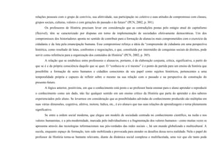 relações pessoais com o grupo de convívio, sua afetividade, sua participação no coletivo e suas atitudes de compromisso com classes,
grupos sociais, culturas, valores e com gerações do passado e do futuro” (PCN, 2002, p. 301).
Os professores de História precisam levar em consideração que as contradições postas pelo estágio atual do capitalismo
(flexível), têm se caracterizado por disputas em torno da implementação de sociedades efetivamente democráticas. Um dos
compromissos dos historiadores aponta no sentido de contribuir para a formação de alunas/os mais comprometidos com o exercício da
cidadania e da luta pela emancipação humana. Esse compromisso reforça a ideia da “compreensão de cidadania em uma perspectiva
histórica, como resultado de lutas, confrontos e negociações, e que, constituída por intermédio de conquistas sociais de direitos, pode
servir como referência para a organização dos conteúdos de História” (PCN, 2002, p. 305).
A relação que se estabelece entre professores e alunas/os, portanto, é de elaboração conjunta, crítica, significativa, a partir do
que se é e da própria consciência daquilo que se quer. O “conhece-te a ti mesmo” é o ponto de partida para um ensino de história que
possibilite a formação de seres humanos e cidadãos conscientes de seu papel como sujeitos históricos, pertencentes a uma
temporalidade própria e capazes de refletir sobre o mesmo na sua relação com o passado e na perspectiva de construção do
presente-futuro.
A lógica anterior, positivista, em que o conhecimento está posto e ao professor basta ensinar para o aluno aprender e reproduzir
o conhecimento como um dado, não faz qualquer sentido em um ensino crítico da História que parta do aprender e dos saberes
experienciados pelo aluno. Se levarmos em consideração que as possibilidades advindas do conhecimento produzido são múltiplas em
suas várias dimensões, cognitiva, afetiva, motora, lúdica, etc., é a/o aluna/o que nas suas relações de aprendizagem o torna plenamente
significativo.
Se entre a ordem social moderna, que elegeu um modelo de sociedade centrada no conhecimento científico, na razão e nos
valores humanistas, e a pós-modernidade, marcada pelo individualismo e a fragmentação dos valores humanos - como muitas vezes se
apresenta através das tecnologias informacionais nas pós-verdades das redes sociais -, há um mundo globalizado e multicultural. A
escola, enquanto espaço de formação, tem sido mobilizada e provocada para atender os desafios dessa nova realidade. Nela o papel do
professor de História torna-se bastante relevante, diante da dinâmica social complexa e multifacetada, uma vez que ele tanto pode
 