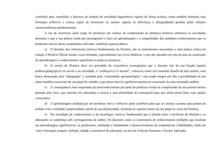 contribuir para consolidar o discurso do modelo de sociedade hegemônica vigente de forma acrítica, como também fomentar uma
formação reflexiva e crítica, capaz de minimizar ou mesmo superar as diferenças e desigualdades geradas pelas relações
socioeconômicas predominantes.
A era de incertezas atual exige do professor um esforço de compreensão da dinâmica histórica intrínseca às sociedades
humanas e que a sua prática tenha por pressupostos o foco na aprendizagem e a integralidade dos múltiplos conhecimentos que se
produzem através desse componente curricular, conforme seguem abaixo:
a) O domínio dos referenciais teóricos fundamentais da História, são os instrumentos necessários a uma prática crítica em
relação à História Oficial muitas vezes retratada, especialmente nos livros didáticos, e que são operados em sala de aula na construção
de aprendizagens e conhecimentos significativos pelas/os alunas/os;
b) O ensino de História deve ser precedido da consciência (concepções) que o docente tem de sua função (agente
político-pedagógico) na escola e na sociedade, o “conheça-te a ti mesmo”, coloca-se como um constante desafio de auto análise, uma
busca alimentada pela “indignação” e mediada pela “curiosidade epistemológica”, mas tendo sempre por fim a possibilidade de um
aluno também consciente do seu papel de cidadão e que possa intervir significativamente na construção de uma sociedade melhor;
c) A consequência mais importante do autoconhecimento por parte do professor reside na compreensão de sua postura teórica
pautada pela ética, que permita aos educandos o acesso a uma pluralidade de concepções para que assim possa fazer suas opções
conscientes;
d) A aprendizagem mediada por um professor ativo e reflexivo pode contribuir para que a/o aluna/o assuma uma postura de
embate com a realidade compreendida a partir de sua dialeticidade, tornando-os sujeitos cientes de seu papel no curso da História;
e) Na sociedade do conhecimento e da tecnologia, torna-se fundamental que a relação entre o professor de História e os
educandos se estabeleça sob o protagonismo de ambos. Os discentes como os construtores de conhecimentos múltiplos que resultam
em aprendizagens significativas, os professores, mediando e fomentando o desenvolvimento de competências e habilidades, tendo em
vista à formação integral, múltipla, cidadã e sustentável do educando, na área de Ciências Humanas e Sociais Aplicadas.
 