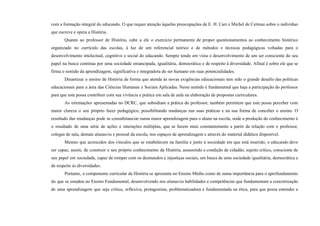 com a formação integral do educando. O que requer atenção àquelas preocupações de E. H. Carr e Michel de Certeau sobre o indivíduo
que escreve e opera a História.
Quanto ao professor de História, cabe a ele o exercício permanente de propor questionamentos ao conhecimento histórico
organizado no currículo das escolas, à luz de um referencial teórico e de métodos e técnicas pedagógicas voltadas para o
desenvolvimento intelectual, cognitivo e social do educando. Sempre tendo em vista o desenvolvimento de um ser consciente do seu
papel na busca contínua por uma sociedade emancipada, igualitária, democrática e de respeito à diversidade. Afinal é sobre ele que se
firma o sentido da aprendizagem, significativa e integradora do ser humano em suas potencialidades.
Dinamizar o ensino de História de forma que atenda às novas exigências educacionais tem sido o grande desafio das políticas
educacionais para a área das Ciências Humanas e Sociais Aplicadas. Neste sentido é fundamental que haja a participação do professor
para que este possa contribuir com sua vivência e prática em sala de aula na elaboração de propostas curriculares.
As orientações apresentadas no DCRC, que subsidiam a prática do professor, também permitem que este possa perceber com
maior clareza o seu próprio fazer pedagógico, possibilitando mudanças nas suas práticas e na sua forma de conceber o ensino. O
resultado das mudanças pode se consubstanciar numa maior aprendizagem para o aluno na escola, onde a produção do conhecimento é
o resultado de uma série de ações e interações múltiplas, que se fazem mais constantemente a partir da relação com o professor,
colegas de sala, demais alunas/os e pessoal da escola, nos espaços de aprendizagem e através do material didático disponível.
Mesmo que acrescidos dos vínculos que se estabelecem na família e junto à sociedade em que está inserido, o educando deve
ser capaz, assim, de construir o seu próprio conhecimento da História, assumindo a condição de cidadão, sujeito crítico, consciente de
seu papel em sociedade, capaz de romper com os desmandos e injustiças sociais, em busca de uma sociedade igualitária, democrática e
de respeito às diversidades.
Portanto, o componente curricular da História se apresenta no Ensino Médio como de suma importância para o aprofundamento
do que se estudou no Ensino Fundamental, desenvolvendo nos alunas/os habilidades e competências que fundamentam a concretização
de uma aprendizagem que seja crítica, reflexiva, protagonista, problematizadora e fundamentada na ética, para que possa entender a
 