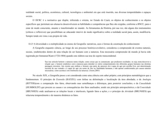 realidade social, política, econômica, cultural, tecnológica e ambiental em que está inserido, nas diversas temporalidades e espaços
sociais.
O DCRC é a normativa que dispõe, referenda e orienta, no Estado do Ceará, os objetos de conhecimento e os objetos
específicos que permitam aos alunas/os desenvolverem as habilidades e competências que lhes são exigidas, conforme a BNCC, para o
estar de modo consciente, atuante e transformador no mundo. As ferramentas da História, por sua vez, são alguns dos instrumentos
(críticos e reflexivos) que possibilitam ao educando intervir de modo significativo sobre a realidade social para, assim, modificá-la.
Sempre tendo em vista o seu projeto de vida.
8.4.5 A diversidade e a multiplicidade no ensino de Geografia: narrativas, usos e formas de construção do conhecimento
A Geografia enquanto ciência, ao longo de seu processo histórico-evolutivo, considerou a compreensão de eventos naturais,
sociais, estabelecidos dentro de uma relação do ser humano com a natureza. Esta necessária compreensão de mundo já havia sido
registrada por Immanuel Kant (1724-1804) quando este elabora sua tese do sujeito transcendental.
Sua tese articula homem e natureza numa relação, como coisas que se comunicam, que produzem resultados, ou seja, tenta descrever a
relação que o homem estabelece com a natureza para entender os vários comportamentos dos diferentes grupos humanos nas distintas
paisagens terrestres. Isto mostra que embora o homem seja parte da natureza ele é capaz de agir por escolha livre, por determinação
racional de sua vontade e é capaz de agir em nome de fins ou finalidades humanas, e não apenas condicionados por causas naturais
necessárias, como acontece com fenômenos da natureza. (Tonini,2003)
No século XIX, a Geografia passa a ser considerada como uma ciência com saber próprio, com princípios metodológicos que a
fundamentam. O princípio da Extensão (RATZEL) com ênfase na delimitação e localização da área abordada; o da Analogia
(RITTER)com a comparação dos fatos, observando suas semelhanças e diferenças, para posterior conclusões; o da Causalidade
(HUMBOLDT) que procura as causas e as consequências dos fatos analisados; sendo um princípio antropocêntrico; o da Conexidade
(BRUNHES) onde analisam-se as relações locais e interlocais, ligando fatos a ações; e o princípio da Atividade (BRUNHES) que
relaciona temporalmente e de maneira dinâmica os fatos.
 