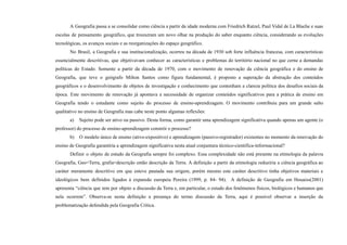A Geografia passa a se consolidar como ciência a partir da idade moderna com Friedrich Ratzel, Paul Vidal de La Blache e suas
escolas de pensamento geográfico, que trouxeram um novo olhar na produção do saber enquanto ciência, considerando as evoluções
tecnológicas, os avanços sociais e as reorganizações do espaço geográfico.
No Brasil, a Geografia e sua institucionalização, ocorreu na década de 1930 sob forte influência francesa, com características
essencialmente descritivas, que objetivavam conhecer as características e problemas do território nacional no que cerne a demandas
políticas do Estado. Somente a partir da década de 1970, com o movimento de renovação da ciência geográfica e do ensino de
Geografia, que teve o geógrafo Milton Santos como figura fundamental, é proposto a superação da abstração dos conteúdos
geográficos e o desenvolvimento de objetos de investigação e conhecimento que contenham a clareza política dos desafios sociais da
época. Este movimento de renovação já apontava a necessidade de organizar conteúdos significativos para a prática de ensino em
Geografia tendo o estudante como sujeito do processo de ensino-aprendizagem. O movimento contribuiu para um grande salto
qualitativo no ensino de Geografia mas cabe neste ponto algumas reflexões:
a) Sujeito pode ser ativo ou passivo. Desta forma, como garantir uma aprendizagem significativa quando apenas um agente (o
professor) do processo de ensino-aprendizagem constrói o processo?
b) O modelo único de ensino (ativo-expositivo) e aprendizagem (passivo-registrador) existentes no momento da renovação do
ensino de Geografia garantiria a aprendizagem significativa nesta atual conjuntura técnico-cientifica-informacional?
Definir o objeto de estudo da Geografia sempre foi complexo. Essa complexidade não está presente na etimologia da palavra
Geografia, Geo=Terra, grafia=descrição então descrição da Terra. A definição a partir da etimologia reduziria a ciência geográfica ao
caráter meramente descritivo em que esteve pautada sua origem, porém mesmo este caráter descritivo tinha objetivos materiais e
ideológicos bem definidos ligados à expansão europeia Pereira (1999, p. 84- 94). A definição de Geografia em Houaiss(2001)
apresenta “ciência que tem por objeto a discussão da Terra e, em particular, o estudo dos fenômenos físicos, biológicos e humanos que
nela ocorrem”. Observa-se nesta definição a presença do termo discussão da Terra, aqui é possível observar a inserção da
problematização defendida pela Geografia Crítica.
 