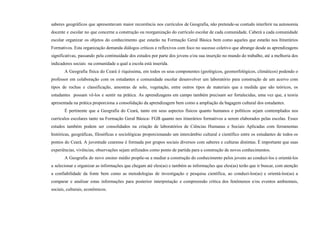 saberes geográficos que apresentavam maior recorrência nos currículos de Geografia, não pretende-se contudo interferir na autonomia
docente e escolar no que concerne a construção ou reorganização do currículo escolar de cada comunidade. Caberá a cada comunidade
escolar organizar os objetos do conhecimento que estarão na Formação Geral Básica bem como aqueles que estarão nos Itinerários
Formativos. Esta organização demanda diálogos críticos e reflexivos com foco no sucesso coletivo que abrange desde as aprendizagens
significativas, passando pela continuidade dos estudos por parte dos jovens e/ou sua inserção no mundo do trabalho, até a melhoria dos
indicadores sociais na comunidade a qual a escola está inserida.
A Geografia física do Ceará é riquíssima, em todos os seus componentes (geológicos, geomorfológicos, climáticos) podendo o
professor em colaboração com os estudantes e comunidade escolar desenvolver um laboratório para construção de um acervo com
tipos de rochas e classificação, amostras de solo, vegetação, entre outros tipos de materiais que a medida que são teóricos, os
estudantes possam vê-los e sentir na prática. As aprendizagens em campo também precisam ser fortalecidas, uma vez que, a teoria
apresentada na prática proporciona a consolidação da aprendizagem bem como a ampliação da bagagem cultural dos estudantes.
É pertinente que a Geografia do Ceará, tanto em seus aspectos físicos quanto humanos e políticos sejam contemplados nos
currículos escolares tanto na Formação Geral Básica- FGB quanto nos itinerários formativos a serem elaborados pelas escolas. Esses
estudos também podem ser consolidados na criação de laboratórios de Ciências Humanas e Sociais Aplicadas com ferramentas
históricas, geográficas, filosóficas e sociológicas proporcionando um intercâmbio cultural e científico entre os estudantes de todos os
pontos do Ceará. A juventude cearense é formada por grupos sociais diversos com saberes e culturas distintas. É importante que suas
experiências, vivências, observações sejam utilizados como ponto de partida para a construção de novos conhecimentos.
A Geografia do novo ensino médio propõe-se a mediar a construção do conhecimento pelos jovens ao conduzi-los e orientá-los
a selecionar e organizar as informações que chegam até eles(as) e também as informações que eles(as) terão que ir buscar, com atenção
a confiabilidade da fonte bem como as metodologias de investigação e pesquisa científica, ao conduzi-los(as) e orientá-los(as) a
comparar e analisar estas informações para posterior interpretação e compreensão crítica dos fenômenos e/ou eventos ambientais,
sociais, culturais, econômicos.
 
