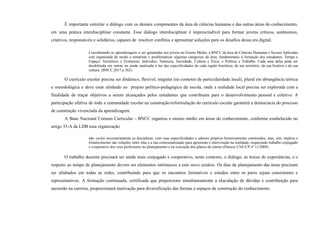 É importante estreitar o diálogo com os demais componentes da área de ciências humanas e das outras áreas do conhecimento,
em uma prática interdisciplinar constante. Esse diálogo interdisciplinar é imprescindível para formar jovens críticos, autônomos,
criativos, responsáveis e solidários, capazes de resolver conflitos e apresentar soluções para os desafios dessa era digital.
Considerando as aprendizagens a ser garantidas aos jovens no Ensino Médio, a BNCC da área de Ciências Humanas e Sociais Aplicadas
está organizada de modo a tematizar e problematizar algumas categorias da área, fundamentais à formação dos estudantes: Tempo e
Espaço; Territórios e Fronteiras; Indivíduo, Natureza, Sociedade, Cultura e Ética; e Política e Trabalho. Cada uma delas pode ser
desdobrada em outras ou ainda analisada à luz das especificidades de cada região brasileira, de seu território, da sua história e da sua
cultura. (BNCC,2017 p 562)
O currículo escolar precisa ser dinâmico, flexível, singular (no contexto de particularidade local), plural em abrangência teórica
e metodológica e deve estar alinhado ao projeto político-pedagógico da escola, onde a realidade local precisa ser explorada com a
finalidade de traçar objetivos a serem alcançados pelos estudantes que contribuam para o desenvolvimento pessoal e coletivo. A
participação efetiva de toda a comunidade escolar na construção/reformulação do currículo escolar garantirá a democracia do processo
de construção vivenciada da aprendizagem.
A Base Nacional Comum Curricular – BNCC organiza o ensino médio em áreas do conhecimento, conforme estabelecido no
artigo 35-A da LDB essa organização
não exclui necessariamente as disciplinas, com suas especificidades e saberes próprios historicamente construídos, mas, sim, implica o
fortalecimento das relações entre elas e a sua contextualização para apreensão e intervenção na realidade, requerendo trabalho conjugado
e cooperativo dos seus professores no planejamento e na execução dos planos de ensino (Parecer CNE/CP nº 11/2009).
O trabalho docente precisará ser ainda mais conjugado e cooperativo, neste contexto, o diálogo, as trocas de experiências, e o
respeito ao tempo de planejamento devem ser elementos intrínsecos a este novo cenário. Os dias de planejamento das áreas precisam
ser alinhados em todas as redes, contribuindo para que os encontros formativos e estudos entre os pares sejam consistentes e
representativos. A formação continuada, certificada que proporcione simultaneamente a elucidação de dúvidas e contribuição para
ascensão na carreira, proporcionará motivação para diversificação das formas e espaços de construção do conhecimento.
 
