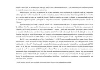 filósofo é aquele que, no seu anseio por saber, por amá-lo, deixa clara a importância que a sofia tem na sua vida. Essa busca, presente
na relação do homem com o saber, nunca terá um fim.
Essa perceptiva, com raízes no pensamento de Sócrates, é a mesma que os professores de Filosofia do estado do Ceará podem
cultivar: por amar o saber e ter ciência do seu valor e importância, precisa-se desenvolver nas alunas/os a capacidade de amar o saber
ou o exercitar aquilo que o leva ao “coração do conceito”, dando-os condições de vivenciar a cidadania em sua integralidade, pois esta
só se realiza na plenitude quando a participação na vida política é consciente, o que é fomentado pelo trabalho conceitual específico da
Filosofia.
Desde a constituição de 1988, a relação da filosofia com a cidadania na educação básica foi expressa, legalmente, com a criação
da LDB em 1966. No artigo Art. 36, §1º, estava expresso que todo educando deveria demonstrar “domínio dos conhecimentos de
Filosofia e de Sociologia necessários ao exercício da cidadania”. Contudo, a ausência de instrumentos para pensar o modo, o tempo e
os conteúdos trabalhados nas aulas dessas duas disciplinas pode ter fomentado a desatenção dos estados da federação ao ensino de
filosofia, observado na baixa oferta de aulas, pois a maioria ofertava somente uma aula semanal em um dos anos do ensino médio,
realidade modificada com a lei 10.648 de 2008, que tornou o ensino de Filosofia obrigatório em toda a etapa final da Educação Básica.
Em 2017, com a aprovação da lei do Novo Ensino Médio (13.415/2017), ocorrem mudanças significativas que atingem, direta e
indiretamente, o ensino de Filosofia. O termo “disciplina obrigatória”, por exemplo, é substituído pela frase: “obrigatoriamente estudos
e práticas de [...] filosofia”. É implementada a ideia de flexibilização curricular na qual o limite de horas aulas dedicadas à BNCC
passa a ser de 1600 que, se dividida hipoteticamente pelos nos três anos, cada um com 200 dias letivos, as escolas ofertaram 15 horas
semanais de base4
. No contexto da BNCC e do Novo Ensino Médio há um risco latente dos discentes não terem acesso, em sua
integralidade, como obrigava a lei 10.648/2008, dos objetos de aprendizagem presentes no estudo da Filosofia. pois uma escola pode
determinar que ela será ministrada, por exemplo, em somente um ano e com uma carga horária reduzida. Na lógica que definiu os
direitos de aprendizagem como competências e habilidades e flexibilizou a carga horária, os conteúdos se tornam secundários, haja
vista serem meios, não o fim.
4
Cálculo hipotético, pois cada rede e escola pode dividir a carga horária referente à BNCC adequada a sua realidade.
 