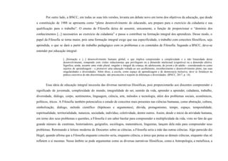 Por outro lado, a BNCC, em todas as suas três versões, levanta um debate novo em torno dos objetivos da educação, que desde
a constituição de 1988 se apresenta como “pleno desenvolvimento do educando, seu preparo para o exercício da cidadania e sua
qualificação para o trabalho”. O ensino de Filosofia deixa de assumir, unicamente, a função de proporcionar o “domínio dos
conhecimentos [...] necessários ao exercício da cidadania” e passa a contribuir na formação integral dos aprendizes. Desse modo, o
papel da Filosofia se torna maior, pois uma formação integral exige que sua especificidade, o trabalho com conceitos filosóficos, seja
aprendida, o que se dará a partir do trabalho pedagógico com os problemas e os conteúdos de Filosofia. Segundo a BNCC, deve-se
entender por educação integral:
[...]formação e [...] desenvolvimento humano global, o que implica compreender a complexidade e a não linearidade desse
desenvolvimento, rompendo com visões reducionistas que privilegiam ou a dimensão intelectual (cognitiva) ou a dimensão afetiva.
Significa, ainda, assumir uma visão plural, singular e integral da criança, do adolescente, do jovem e do adulto – considerando-os como
sujeitos de aprendizagem – e promover uma educação voltada ao seu acolhimento, reconhecimento e desenvolvimento pleno, nas suas
singularidades e diversidades. Além disso, a escola, como espaço de aprendizagem e de democracia inclusiva, deve se fortalecer na
prática coercitiva de não discriminação, não preconceito e respeito às diferenças e diversidades. (BNCC, 2017, p. 14).
Essa ideia de educação integral necessita das diversas narrativas filosóficas, pois proporcionarão aos discentes compreender o
significado de juventude, complexidade do mundo, integralidade do ser, sentido da vida, aprender a aprender, cidadania, trabalho,
diversidade, diálogo, corpo, sentimentos, linguagem, ciência, arte, métodos e tecnologia, além dos problemas sociais, econômicos,
políticos, éticos. A Filosofia também potencializa o estudo de conceitos mais presentes nas ciências humanas, como abstração, cultura,
simbolização, diálogo, método científico (hipóteses e argumentos), dúvida, protagonismo, tempo, espaço, temporalidade,
espiritualidade, territorialidade, natureza, sociedade, indivíduo, coletividade, dentre outros. Assim, desde o início da atividade humana,
em torno dos seus problemas e questões, a Filosofia é um saber basilar para compreender a multiplicidade da vida, visto no fato de que
grande número de cientistas, historiadores, geógrafos, sociólogos, matemáticos, linguistas, lançam dela mão para compreender seus
problemas. Retomando a leitura moderna de Descartes sobre as ciências, a Filosofia seria a mãe das outras ciências. Algo parecido diz
Hegel, quando afirma que a Filosofia enquanto conceito seria, enquanto ciência, a única que pensa as demais ciências, enquanto elas só
refletem a si mesmas. Nesse âmbito se pode argumentar como as diversas narrativas filosóficas, como a Antropologia, a metafísica, a
 