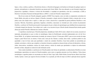 lógica, a ética, a estética, a política, a filosofia das ciências e a filosofia da linguagem, são basilares na formação de qualquer sujeito no
presente, principalmente os educandos brasileiros que passam pelo Ensino Médio. Para uma educação ou uma formação integral que
proporcione a igualdade, o fomento à vivência das diversidades e a equidade aos aprendentes, como diz a constituição, a LDB, as
Diretrizes Curriculares Nacionais da Educação Básica e a BNCC, o ensino de Filosofia é imprescindível.
Mas há um ensino de Filosofia adequado segundo a DCRD? Essa resposta, como em todos os componentes curriculares do
Ensino Médio, não pode ser unívoca. Quanto à Filosofia, retomando a citação inicial de Alejandro Cerletti, o docente deve ver sua
prática como uma relação entre o sujeito e o saber que o incita a desenvolver a capacidade de pensar problemas filosóficos e criar
conceitos. Marxista, foucaultiano, agostiniano, hegeliano, aristotélico, marcusiano ou orientado por outra corrente de pensamento
filosófico, o professor de Filosofia precisa partir do pressuposto de que os objetos de aprendizagem que trabalhará devem proporcionar
a formação integral dos discentes. Essa relação com o saber vai ao encontro do que o filósofo alemão Immanuel Kant entende quando
afirma que ensinar Filosofia é diferente de se ensinar a filosofar.
A experiência conceitual que a Filosofia proporciona, entendida por Gallo (2012) como o objetivo do seu ensino, necessita ser
repensada, principalmente no que se refere às metodologias, diante da flexibilização curricular implementada com a lei do Novo
Ensino Médio. Se, na hipótese anteriormente levantada, por semana só haverá 15 horas para a BNCC, para as novas escolas de tempo
integral a parte flexível terá, no mínimo, 4 horas aula a mais por dia. Durante a semana, desse modo, o professor poderá ter uma
quantidade a mais de horas aulas para aprofundar o estudo dos conteúdos filosóficos. Essas horas poderão ser preenchidas por
unidades curriculares e eletivas que compõem os itinerários formativos, podendo ser desenvolvidas na forma de laboratórios, oficinas,
clubes, observatórios, incubadoras, núcleos de criação artística e núcleo de estudos que aprofundem os objetos de conhecimento
presentes na Base, adequado ao contexto de cada instituição escolar.
Neste cenário desafiador, os professores de Filosofia podem criar formas de aprofundar os conhecimentos filosóficos ou testar
metodologias especialistas em ensino de Filosofia propõem, assim como as sugestões presentes nos livros didáticos. Várias dessas
metodologias e sugestões podem ser encontradas nas obras de Chauí, Lígia, Gallo, Walter Kohan, Juvenal Savian, Maria Lúcia Graça
Aranha, Lipman e outros que sugerem diversas atividades. Se, no passado, por falta de tempo era difícil a aplicação dessas sugestões
 