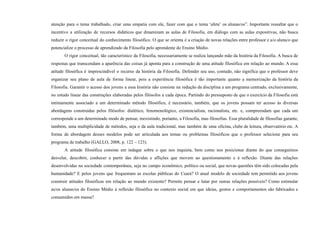atenção para o tema trabalhado, criar uma empatia com ele, fazer com que o tema ‘afete’ os alunas/os”. Importante ressaltar que o
incentivo a utilização de recursos didáticos que dinamizam as aulas de Filosofia, em diálogo com as aulas expositivas, não busca
reduzir o rigor conceitual do conhecimento filosófico. O que se orienta é a criação de novas relações entre professor e a/o aluna/o que
potencialize o processo de aprendizado da Filosofia pelo aprendente do Ensino Médio.
O rigor conceitual, tão característico da Filosofia, necessariamente se realiza lançando mão da história da Filosofia. A busca de
respostas que transcendam a aparência das coisas já aponta para a construção de uma atitude filosófica em relação ao mundo. A essa
atitude filosófica é imprescindível o recurso da história da Filosofia. Defender seu uso, contudo, não significa que o professor deve
organizar seu plano de aula de forma linear, pois a experiência filosófica é tão importante quanto a memorização da história da
Filosofia. Garantir o acesso dos jovens a essa história não consiste na redução da disciplina a um programa centrado, exclusivamente,
no estudo linear das construções elaboradas pelos filósofos a cada época. Partindo do pressuposto de que o exercício da Filosofia está
intimamente associado a um determinado método filosófico, é necessário, também, que os jovens possam ter acesso às diversas
abordagens construídas pelos filósofos: dialético, fenomenológico, existencialista, racionalista, etc. e, compreendam que cada um
corresponde a um determinado modo de pensar, inexistindo, portanto, a Filosofia, mas filosofias. Essa pluralidade de filosofias garante,
também, uma multiplicidade de métodos, seja o da aula tradicional, mas também de uma oficina, clube de leitura, observatório etc. A
forma de abordagem desses modelos pode ser articulada aos temas ou problemas filosóficos que o professor selecione para seu
programa de trabalho (GALLO, 2008, p. 122 – 123).
A atitude filosófica consiste em indagar sobre o que nos inquieta, bem como nos posicionar diante do que conseguimos
desvelar, descobrir, conhecer a partir das dúvidas e aflições que movem ao questionamento e à reflexão. Diante das relações
desenvolvidas na sociedade contemporânea, seja no campo econômico, político ou social, que novas questões têm sido colocadas pela
humanidade? E pelos jovens que frequentam as escolas públicas do Ceará? O atual modelo de sociedade tem permitido aos jovens
construir atitudes filosóficas em relação ao mundo existente? Permite pensar e lutar por outras relações possíveis? Como estimular
as/os alunas/os do Ensino Médio à reflexão filosófica no contexto social em que ideias, gostos e comportamentos são fabricados e
consumidos em massa?
 