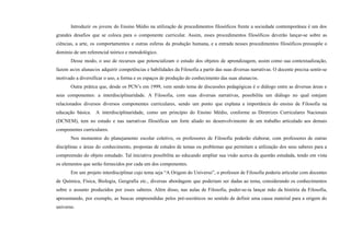 Introduzir os jovens do Ensino Médio na utilização de procedimentos filosóficos frente a sociedade contemporânea é um dos
grandes desafios que se coloca para o componente curricular. Assim, esses procedimentos filosóficos deverão lançar-se sobre as
ciências, a arte, os comportamentos e outras esferas da produção humana, e a entrada nesses procedimentos filosóficos pressupõe o
domínio de um referencial teórico e metodológico.
Desse modo, o uso de recursos que potencializam o estudo dos objetos de aprendizagem, assim como sua contextualização,
fazem as/os alunas/os adquirir competências e habilidades da Filosofia a partir das suas diversas narrativas. O docente precisa sentir-se
motivado a diversificar o uso, a forma e os espaços de produção do conhecimento das suas alunas/os.
Outra prática que, desde os PCN’s em 1999, vem sendo tema de discussões pedagógicas é o diálogo entre as diversas áreas e
seus componentes: a interdisciplinaridade. A Filosofia, com suas diversas narrativas, possibilita um diálogo no qual estejam
relacionados diversos diversos componentes curriculares, sendo um ponto que explana a importância do ensino de Filosofia na
educação básica. A interdisciplinaridade, como um princípio do Ensino Médio, conforme as Diretrizes Curriculares Nacionais
(DCNEM), tem no estudo e nas narrativas filosóficas um forte aliado no desenvolvimento de um trabalho articulado aos demais
componentes curriculares.
Nos momentos do planejamento escolar coletivo, os professores de Filosofia poderão elaborar, com professores de outras
disciplinas e áreas do conhecimento, propostas de estudos de temas ou problemas que permitam a utilização dos seus saberes para a
compreensão do objeto estudado. Tal iniciativa possibilita ao educando ampliar sua visão acerca da questão estudada, tendo em vista
os elementos que serão fornecidos por cada um dos componentes.
Em um projeto interdisciplinar cujo tema seja “A Origem do Universo”, o professor de Filosofia poderia articular com docentes
de Química, Física, Biologia, Geografia etc., diversas abordagens que poderiam ser dadas ao tema, considerando os conhecimentos
sobre o assunto produzidos por esses saberes. Além disso, nas aulas de Filosofia, poder-se-ia lançar mão da história da Filosofia,
apresentando, por exemplo, as buscas empreendidas pelos pré-socráticos no sentido de definir uma causa material para a origem do
universo.
 