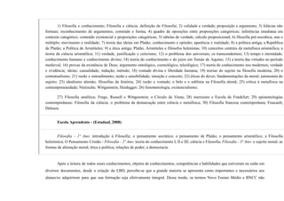 1) Filosofia e conhecimento; Filosofia e ciência; definição de Filosofia; 2) validade e verdade; proposição e argumento; 3) falácias não
formais; reconhecimento de argumentos; conteúdo e forma; 4) quadro de oposições entre proposições categóricas; inferências imediatas em
contexto categórico; conteúdo existencial e proposições categóricas; 5) tabelas de verdade; cálculo proposicional; 6) filosofia pré-socrática; uno e
múltiplo; movimento e realidade; 7) teoria das ideias em Platão; conhecimento e opinião; aparência e realidade; 8) a política antiga; a República
de Platão; a Política de Aristóteles; 9) a ética antiga; Platão, Aristóteles e filósofos helenistas; 10) conceitos centrais da metafísica aristotélica; a
teoria da ciência aristotélica; 11) verdade, justificação e ceticismo; 12) o problema dos universais; os transcendentais; 13) tempo e eternidade;
conhecimento humano e conhecimento divino; 14) teoria do conhecimento e do juízo em Tomás de Aquino; 15) a teoria das virtudes no período
medieval; 16) provas da existência de Deus; argumento ontológico, cosmológico, teleológico; 17) teoria do conhecimento nos modernos; verdade
e evidência; ideias; causalidade; indução; método; 18) vontade divina e liberdade humana; 19) teorias do sujeito na filosofia moderna; 20) o
contratualismo; 21) razão e entendimento; razão e sensibilidade; intuição e conceito; 22) éticas do dever; fundamentações da moral; autonomia do
sujeito; 23) idealismo alemão; filosofias da história; 24) razão e vontade; o belo e o sublime na Filosofia alemã; 25) crítica à metafísica na
contemporaneidade; Nietzsche; Wittgenstein; Heidegger; 26) fenomenologia; existencialismo;
27) Filosofia analítica; Frege, Russell e Wittgenstein; o Círculo de Viena; 28) marxismo e Escola de Frankfurt; 29) epistemologias
contemporâneas; Filosofia da ciência; o problema da demarcação entre ciência e metafísica; 30) Filosofia francesa contemporânea; Foucault;
Deleuze.
Escola Aprendente - (Estadual, 2008)
Filosofia - 1º Ano: introdução à Filosofia; o pensamento socrático; o pensamento de Platão; o pensamento aristotélico; a Filosofia
helenística; O Pensamento Cristão - Filosofia - 2º Ano: teoria do conhecimento I, II e III; ciência e Filosofia; Filosofia - 3º Ano: o sujeito moral; as
formas de alienação moral; ética e política; relações de poder; a democracia.
Após a leitura de todos esses conhecimentos, objetos de conhecimentos, competências e habilidades que estiveram ou estão em
diversos documentos, desde a criação da LBD, percebe-se que a grande maioria se apresenta como importantes e necessários aos
alunas/os adquirirem para que sua formação seja efetivamente integral. Desse modo, os termos Novo Ensino Médio e BNCC não
 