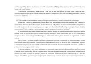 sociedade (equidade), objetivos do estado e da sociedade, como lembra a BNCC (p. 15) ao retomar as ideias constituintes do pacto
federativo do estado brasileiro
Se a Filosofia, como iniciamos nossa conversa, é esse amor ao saber que na forma de relação conduz o sujeito ao saber,
colocando em prática o que aqui foi sugerido estaremos no caminho de cumprir nosso papel como educadores e efetivarmos os anseios
fundamentais da Filosofia.
8.4.7 A diversidade e a multiplicidade no ensino de Sociologia: narrativas, usos e formas de construção do conhecimento
Pensar sobre o ensino da Sociologia no Ensino Médio exige principalmente uma reflexão constante sobre o sentido do
aprendizado da Sociologia. Diante disso, surgem algumas reflexões que cada professor da ciência deverá fazer e buscar responder no
decorrer do seu processo de ensino aprendizagem: o que se quer que o aluno saiba sobre a Sociologia ou para que serve esta disciplina
no ensino médio? Como se organiza o ensino sociológico na escola para desenvolvimento dos indivíduos?
É no conhecimento das ciências humanas que torna-se possível encontrar os elementos epistemológicos que refletem sobre a
realidade social. Isto não quer dizer que essa condição não esteja presente nos demais conhecimentos, mas que essa é uma condição
sine qua non desses saberes, em especial a Sociologia, que historicamente tem sua gênese relacionada ao surgimento da sociedade
moderna.
Em sua gênese, a Sociologia recebe forte influência do pensamento positivista, se constituindo em conhecimento que se presta a
explicar a nova ordem social capitalista. Esta nova ciência, herdeira das teorias sociais do “século das luzes”, contribuiu para promover
o entendimento e a aceitação de uma realidade social marcada pela concentração de riquezas por parte de uma minoria e geradora de
pobreza e miséria social para a grande maioria.
A ideologia subjacente à nova ciência suscitou que, em determinado estágio da evolução das sociedades, os benefícios técnicos
e materiais seriam acessíveis para todos os segmentos sociais, bem como indicaria o caminho a ser seguido por essa sociedade rumo à
manutenção da ordem social para se alcançar o progresso da humanidade. A reformulação teórica da Sociologia se deu a partir das
reflexões de Karl Marx, que elaborou uma interpretação da realidade social constituída de um componente material, entendendo as
 