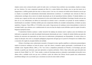 relações sociais como se desenvolvendo a partir do modo como o ser humano busca satisfazer suas necessidades, situados no tempo,
por isso, histórica. Um outro componente apontado por Marx foi o caráter dialético das relações, uma vez que elas trazem em si
antagonismos e conflitos gerados pela luta entre as classes sociais. Com isso, ele construiu um modelo teórico baseado na tese de que
as relações na sociedade são materialmente determinadas (determinismo econômico). A contribuição mais relevante de Marx ao
conhecimento sociológico dá-se através do método denominado por ele de materialismo histórico dialético. O método dialético e as
correntes que o seguem servirão como um instrumento de crítica social, dando maior flexibilidade à Sociologia, fazendo com que esta
deixe de ser um conhecimento em defesa da conservação da estrutura social e colocando-a em posição de suscitar mudanças e
transformações na sociedade. Contribuiu também para uma compreensão dialética da sociedade contemporânea, revelando sua marca
capitalista e burguesa. Viana (2006, p 15-18) define como sendo o longo processo de mudanças sociais desencadeadas no interior da
sociedade feudal e que culminou com o estabelecimento de uma nova base de relações sociais definidas a partir do capital, elevando a
burguesia à posição de classe.
O materialismo histórico acentuou o caráter inexorável da mudança da estrutura social e explicou como este fenômeno está
imbricado na superação de um modo de produção historicamente determinado por outro. A adoção do método dialético por parte dos
herdeiros do marxismo tem repercutido em várias áreas do conhecimento, principalmente nas Humanidades. As teorias críticas, no
campo da educação, bem como as concepções pedagógicas progressistas advogam que só é possível a formação de um cidadão crítico
e consciente sob a égide da concepção dialética da realidade.
Afirmar a Sociologia como conhecimento necessário à formação do aluno significa amplificar os referenciais epistemológicos
capazes de promover mudanças na forma de pensar e agir da/o aluna/o, tornando-o agente questionador e transformador de sua
realidade social. Segundo (Morais, 2004, p. 101) “isso revela a competência permanente da Filosofia e da Sociologia, quer para
formular as questões que interessam, quer para apresentar as respostas pertinentes. Estão aí duas razões pelas quais não pode estar
ausente do Ensino Médio” (p. 101)”. Neste sentido, o ensino de Sociologia permite ao educando a oportunidade de descobrir novos
olhares sobre a realidade social com que este se defronta a partir dos saberes das Ciências Sociais quando esses conhecimentos
possibilitam diálogos com as juventudes que se encontram na escola de ensino médio no Brasil.
 