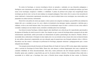 No ensino da Sociologia, os recursos tecnológicos devem ser pensados e analisados em suas dimensões pedagógicas e
ideológicas como instrumentos que podem elevar o nível cognitivo do aluno e como símbolo da sociedade pós-moderna, que busca
nessas novas tecnologias, reorganizar o trabalho e o trabalhador. A prática do professor deve propor uma ressignificação dessas
tecnologias que devem estar a serviço de uma mudança na concepção pedagógica. Deste modo, talvez se possa evitar uma prática de
ensino tradicional e instrucionista supostamente renovadora, por conta da adoção destas novas tecnologias, mas conservadora, caso
prepondere seu caráter tecnicista e instrumental.
Desenvolver uma prática de ensino que prepare o aluno a pensar com categorias sociológicas, que possibilite uma mediação da
relação dele com a sociedade em que vive com o objetivo de desaliená-lo das ideologias vigentes, preparando o indivíduo para a
cidadania, revela-se uma tarefa bastante árdua. Esse processo de desalienação requer do aluno o exercício de uma crítica radical à
sociedade e mudanças nas suas relações sociais, incluindo as mediadas pelas novas tecnologias.
Essa forma de ensinar Sociologia a distância daquele saber identificado com a ideia de que ele é especializado, aproximando-a
da proposta de Bourdieu de torná-la acessível a todos. Nas situações em que o ensino de Sociologia adotou a perspectiva de um saber
eminentemente especializado, acabou provocando um distanciamento da prática epistemológica das alunas/os. Portanto, afirmar a
necessidade desse conhecimento à formação do aluno implica não só na sua inclusão na base comum, bem como no desenvolvimento
de uma política educacional comprometida com uma educação capaz de proporcionar uma formação realmente crítica e reflexiva.
Reconhecer este fato remete à valorização do profissional de Sociologia, preparado intelectual e pedagogicamente para o ensino
adequado dessa disciplina.
Uma pesquisa promovida pela Secretaria de Educação Básica do Estado do Ceará em 2003 revelou alguns dados importantes
sobre o currículo de Sociologia do Ensino Médio. Dentre eles, cabe destacar a evidente fragmentação, bem como a repetição dos
conteúdos trabalhados de forma descontextualizada. Além disso, muitos professores não têm formação específica e lecionam a
disciplina apenas para completar a carga horária que, por lei, ele precisa dedicar à docência. Tal constatação reforça ainda mais a
necessidade de se definir que a Sociologia, bem como a Filosofia devem compor disciplinas da base comum. As Diretrizes
 