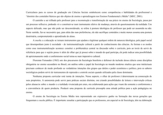 Curriculares para os cursos de graduação em Ciências Sociais estabelecem como competências e habilidades do profissional o
“domínio dos conteúdos básicos que são objetos de ensino e aprendizagem nos Ensinos Fundamental e Médio” (MEC, 2001).
O caminho a ser trilhado pelo professor para a reconstrução e transformação de sua práxis no ensino da Sociologia, passa por
um processo reflexivo, podendo vir a constituir-se num instrumento efetivo de mudança, através do questionamento da realidade. Um
aspecto delicado, mas que não pode ser desconsiderado, se refere à postura ideológica do professor que pode ser assumida ou não.
Neste sentido, faz-se necessário que, para além das suas preferências, ele não sacrifique conteúdos e muito menos assuma uma postura
doutrinária, comprometendo o aprendizado do aluno.
A escola e a educação se tornam instrumentos que ajudam a legitimar qualquer ordem de natureza ideológica, pelo papel social
que desempenham junto à sociedade - de instrumentalização cultural a partir do conhecimento das ciências. As formas e os modos
como essa instrumentalização acontece constitui a problemática central na discussão sobre o currículo, pois ao invés de servir de
referência para que o sujeito possa ir além do olhar que já possui sobre o mundo do qual participa, ele pode indicar uma possibilidade
de aprisionamento onde o conformismo social torna-se num imperativo cultural.
Florestan Fernandes (1963) um dos precursores da Sociologia brasileira e defensor da inclusão dessa ciência como disciplina
obrigatória no ensino secundário no Brasil, em análise sobre o papel da Sociologia no mundo moderno sinaliza que seus intelectuais
precisam conhecer de modo profundo as verdadeiras intenções dos grupos que detém o poder econômico e político, pois os saberes
sociológicos podem servir de instrumentos de repressão e controle sociais quando utilizados pela classe dominante.
Nenhuma proposta curricular está isenta de intenções. Nesse aspecto, o olhar do professor é determinante na consecução de
seus propósitos. A autonomia pode servir para práticas sociais distintas, ora criando possibilidades de leitura e intervenção críticas
pelos alunas/os sobre o mundo e a realidade vivenciada por estes, ora colaborando para ações que visam tão somente o conformismo e
a conveniência de quem produziu. Produzir uma proposta de currículo pressupõe uma atitude política para a ação pedagógica no
ensino.
O ensino da Sociologia no Ensino Médio tem representado um expressivo ganho na formação das novas gerações que
frequentam a escola pública. É importante ressaltar a participação que os professores, em especial os de Sociologia, têm na elaboração
 