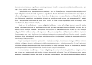 de uma proposta curricular que proponha uma escola comprometida na formação e compreensão sociológica da realidade social, o que
exige a efetiva presença dessa disciplina no currículo.
A Sociologia na escola pública é necessária, importante e deve ser reconhecida pelos sujeitos envolvidos na construção do
projeto pedagógico da escola, incluindo os gestores, o corpo docente, discente, funcionários e a comunidade. No caso do Ceará, a
inclusão da Sociologia como disciplina no Ensino Médio, já vem de alguns anos, e consta nas Diretrizes para Educação Básica desde
2004. Efetivamente se estabeleceu como disciplina obrigatória no currículo, na era do governo Lula, perdurando até 2017, quando
perdeu a obrigatoriedade com a reforma do ensino médio. Todavia, no Estado do Ceará, a proposta do ensino da Sociologia, assim
como da Filosofia, têm se mantido no currículo.
Grande parte do trabalho docente e processo pedagógico, também com o ensino da Sociologia, desenvolve-se em sala de aula,
portanto, o professor deve utilizar sua sensibilidade e criatividade para tornar este espaço mais vivo e dinâmico. Para tanto, deve se
munir de variadas estratégias, rompendo o predomínio da aula expositiva, que embora tenha seu valor, não deve ser a única estratégia
pedagógica. Dentre variadas estratégias, pode-se promover a discussão de um problema social previamente estudado ou organizar a
classe em equipes para, a partir de subtemas diferenciados, aprofundar um determinado tema. É possível também estimular a produção
de pequenos textos, individualmente ou em grupos, objetivando desenvolver a capacidade de elaboração de análises que exercitem o
raciocínio lógico, reflexivo e crítico.
Sugere-se a criação de mecanismos que exercitem a imaginação sociológica, levando o aluno a distinguir problemas sociais de
problemas sociológicos, fazendo-o também perceber a diferença entre senso comum e conhecimento científico. Deve-se levar o aluno,
efetivamente, a elaborar pesquisas científicas de forma individual ou em grupo, contribuindo para que ele compreenda que pesquisar
pressupõe problematizar, compreender a realidade, buscando se situar no mundo contemporâneo.
É consenso entre os educadores que o processo pedagógico pode se tornar muito profícuo, à medida que extrapola a sala de
aula. Portanto, se a escola dispõe de sala de vídeo, biblioteca, laboratório de informática, Centro de Multimeios, ou outros espaços
pedagógicos diferenciados, o professor pode utilizar, da forma mais criteriosa possível, estes espaços, possibilitando aos seus alunas/os
 