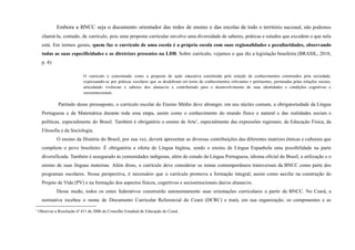 Embora a BNCC seja o documento orientador das redes de ensino e das escolas de todo o território nacional, não podemos
chamá-la, contudo, de currículo, pois uma proposta curricular envolve uma diversidade de saberes, práticas e estudos que excedem o que nela
está. Em termos gerais, quem faz o currículo de uma escola é a própria escola com suas regionalidades e peculiaridades, observando
todas as suas especificidades e as diretrizes presentes na LDB. Sobre currículo, vejamos o que diz a legislação brasileira (BRASIL, 2018,
p. 4):
O currículo é conceituado como a proposta de ação educativa constituída pela seleção de conhecimentos construídos pela sociedade,
expressando-se por práticas escolares que se desdobram em torno de conhecimentos relevantes e pertinentes, permeadas pelas relações sociais,
articulando vivências e saberes dos alunas/os e contribuindo para o desenvolvimento de suas identidades e condições cognitivas e
socioemocionais.
Partindo desse pressuposto, o currículo escolar do Ensino Médio deve abranger, em seu núcleo comum, a obrigatoriedade da Língua
Portuguesa e da Matemática durante toda essa etapa, assim como o conhecimento do mundo físico e natural e das realidades sociais e
políticas, especialmente do Brasil. Também é obrigatório o ensino de Arte1
, especialmente das expressões regionais; da Educação Física, da
Filosofia e da Sociologia.
O ensino da História do Brasil, por sua vez, deverá apresentar as diversas contribuições das diferentes matrizes étnicas e culturais que
compõem o povo brasileiro. É obrigatória a oferta de Língua Inglesa, sendo o ensino de Língua Espanhola uma possibilidade na parte
diversificada. Também é assegurado às comunidades indígenas, além do estudo da Língua Portuguesa, idioma oficial do Brasil, a utilização e o
ensino de suas línguas maternas. Além disso, o currículo deve considerar os temas contemporâneos transversais da BNCC como parte dos
programas escolares. Nessa perspectiva, é necessário que o currículo promova a formação integral, assim como auxilie na construção do
Projeto de Vida (PV) e na formação dos aspectos físicos, cognitivos e socioemocionais das/os alunas/os.
Desse modo, todos os entes federativos construirão autonomamente suas orientações curriculares a partir da BNCC. No Ceará, a
normativa recebeu o nome de Documento Curricular Referencial do Ceará (DCRC) e trará, em sua organização, os componentes e as
1
Observar a Resolução nº 411 de 2006 do Conselho Estadual de Educação do Ceará.
 