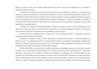 política, não apenas restrita a uma concepção político-partidária, mas como exercício de uma cidadania ativa que considere as
aspirações e necessidades coletivas.
A instituição ou fortalecimento do Grêmio Escolar emerge como uma possibilidade de despertar o corpo discente para
participar e contribuir, de forma efetiva, no enfrentamento dos problemas da escola. Além disso, pode contribuir na articulação com a
comunidade em prol do fortalecimento do Conselho Escolar. As políticas públicas no campo da educação têm apontado na direção de
uma escola comprometida com os valores democráticos, especialmente, a participação e o exercício da cidadania. Neste sentido, o
envolvimento das lideranças estudantis no fortalecimento do Conselho Escolar, além de assegurar-lhe a legitimidade, reveste-se numa
oportunidade de aprendizado político.
A disciplina de Sociologia tem grandes possibilidades de ampliar o seu espaço de atuação, inclusive extrapolando os muros
escolares. O professor pode propor o desenvolvimento de algum projeto social na escola, engajando os alunas/os, ou articular com
outras instituições, iniciativas a serem desenvolvidas na comunidade do entorno da escola.
Percebe-se assim que há múltiplas formas e espaços para se ensinar Sociologia, entretanto, a orquestração afinada desta
diversidade constitui um desafio aos professores.
A disciplina de Sociologia, ao tratar do homem numa perspectiva social, assume como objeto, o estudo das instituições, dos
problemas sociais e do comportamento humano. Esta condição facilita um ensino contextualizado e interdisciplinar. Trabalhar temas
pertinentes à realidade social pode despertar grande interesse no educando, criando oportunidades para que ele faça uma leitura
fundamentada em conceitos e teorias próprias do conhecimento sociológico.
Para Ileizi Silva (2004), a problemática sobre o perfil dos professores de Sociologia que atuam nas salas de aula na disciplina
Sociologia, mas que não possuem formação específica na Licenciatura em Ciências Sociais pode comprometer o ensino dessa
disciplina no ensino médio, visto a ausência de conhecimentos metodológicos e de abordagem sobre o tratamento didático do saber
sociológico em saber escolar por parte do professor que ministra a aula. Isso pode dificultar o entendimento por parte dos alunas/os
sobre as grandes questões sociais que estão presentes no cotidiano da vida em sociedade, e que fazem parte do debate das Ciências
Sociais e, em especial, da Sociologia. São questões e problemas sociais que precisam ser analisados a partir dos domínios das Ciências
 