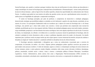 Sociais/Sociologia, pois quando se analisam quaisquer temáticas desse tipo por profissionais de outras ciências que desconhecem o
campo metodológico do ensino de Sociologia para a educação básica (Estranhamento e Desnaturalização) - mesmo sendo profissionais
da área de ciências humanas – pode-se fugir do foco de análise específico, distante das especificidades dos conhecimentos das Ciências
Sociais. A tendência aqui poderá ser uma tentativa de análise das questões sociais, mas sem o aprofundamento teórico necessário. A
análise passa a ter fragilidades de explicação e compreensão sociológicas.
O ensino de Sociologia pressupõe, por parte do professor, o compromisso de desenvolver a mediação pedagógica,
desenvolvendo estratégias que possibilitem adaptar os conteúdos ao nível intelectual e cognitivo do corpo discente, constituído, em sua
maioria, de jovens. Um pressuposto fundamental reside em reconhecer que o objetivo do ensino de Sociologia não é o de formar
sociólogos, mas permitir que o aluno tenha contato com conceitos e teorias que permitam uma compreensão mais racional da
realidade, possibilitando que ele se situe enquanto indivíduo. Elaborar esta mediação pedagógica parece uma tarefa simples, entretanto,
exige sensibilidade, perspicácia e um bom domínio das teorias sociológicas, bem como alguma experiência de sala de aula. O exercício
da leitura, da interpretação, da reflexão e do debate deve se constituir no processo inicial do aprendizado de Sociologia, além do
estímulo à produção de textos dissertativos sobre os temas e problemas depurados através do estudo e da discussão. Um desafio
importante para o professor reside em propor tarefas que não exijam apenas o recurso intelectual da memória, sob pena de condenar a
disciplina ao estigma de “matéria decorativa”, usualmente atribuído às disciplinas da área de ciências humanas.
A Sociologia apresenta complexidade e abrangência que a torna um conhecimento vocacionado para o exercício da
compreensão, da discussão, da análise e da crítica. Algumas práticas pedagógicas podem significar exercícios que possam ser
aproveitados como processo avaliativo. A título de ilustração, sugere-se a leitura e a interpretação sociológica de textos (inclusive de
revistas semanais, jornais e outros gêneros), estudos dirigidos, seminários sobre temas sociais relevantes (violência, desemprego,
pobreza, prostituição, exclusão social e outros), visitas a museus e instituições públicas (Câmaras Municipais, Assembleias
Legislativas, Centros Administrativos, dentre outros), bem como a Organizações Não-Governamentais (ONG) existentes na
comunidade, estimulando a articulação entre o aprendizado dos conceitos e das teorias e a compreensão da realidade social.
 